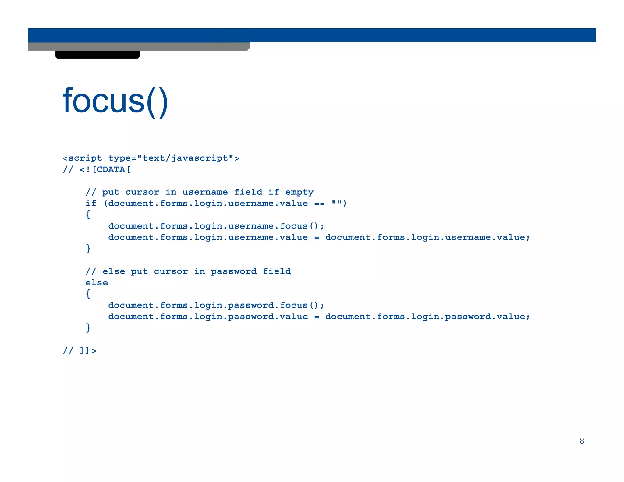 focus()
<script type="text/javascript">
// <![CDATA[

    // put cursor in username field if empty
    if (document.forms.login.username.value == "")
    {
        document.forms.login.username.focus();
        document.forms.login.username.value = document.forms.login.username.value;
    }

    // else put cursor in password field
    else
    {
         document.forms.login.password.focus();
         document.forms.login.password.value = document.forms.login.password.value;
    }

// ]]>




                                                                                      8
 