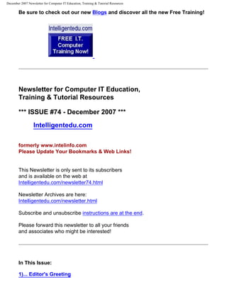 December 2007 Newsletter for Computer IT Education, Training & Tutorial Resources

        Be sure to check out our new Blogs and discover all the new Free Training!




        Newsletter for Computer IT Education,
        Training & Tutorial Resources

        *** ISSUE #74 - December 2007 ***
                  Intelligentedu.com

        formerly www.intelinfo.com
        Please Update Your Bookmarks & Web Links!


        This Newsletter is only sent to its subscribers
        and is available on the web at
        Intelligentedu.com/newsletter74.html

        Newsletter Archives are here:
        Intelligentedu.com/newsletter.html

        Subscribe and unsubscribe instructions are at the end.

        Please forward this newsletter to all your friends
        and associates who might be interested!




        In This Issue:

        1)... Editor's Greeting
 