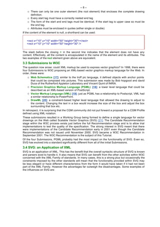 -- 8 --
    ¡   There can only be one outer element (the root element) that encloses the complete drawing
        definition.
    ¡   Every start tag must have a correctly nested end tag
    ¡   The form of the start and end tags must be identical. If the start tag is upper case so must be
        the end tag.
    ¡   Attributes must be enclosed in quotes (either single or double)
If the content of the element is null, a shorthand can be used:


   <rect x="10" y="10" width="50" height="30"></rect>
   <rect x="10" y="10" width="50" height="30" />


The slash before the closing > in the second line indicates that the element does not have any
content. Effectively, all the content is encapsulated in the name of the element and its attributes. The
two examples of the rect element given above are equivalent.

3.3 Submissions to W3C
The question now arose: could XML markup be used to express vector graphics? In 1998, there were
four Submissions to W3C proposing an XML-based vector graphics markup language for the Web. In
order, these were:
    ¡   Web Schematics [17]: similar to the troff pic language, it defined objects with anchor points
        that could be composed into pictures. This submission was made by Bob hopgood and david
        Duce of the Rutherford Appleton Laboratory and Vincent Quint of INRIA.
    ¡   Precision Graphics Markup Language (PGML) [18]: a lower level language that could be
        described as an XML-based version of PostScript.
    ¡   Vector Markup Language (VML) [19]: just as PGML has a relationship to Postscript, VML had
        a similar relationship to PowerPoint.
    ¡   DrawML [20]: a constraint-based higher level language that allowed the drawing to adjust to
        the content. Changing the text in a box would increase the size of the box and adjust the box
        surrounding that box etc.
In retrospect, it is surprising that the CGM community did not put forward a proposal for a CGM Profile
defined using XML notation.
These submissions resulted in a Working Group being formed to define a single language for vector
drawings on the Web called Scalable Vector Graphics (SVG) [21]. The Candidate Recommendation
stage within the W3C process exists just before the full Recommendation stage and is to allow trial
implementations to test the quality of the specification. The strong interest in SVG meant that there
were implementations of the Candidate Recommendation early in 2001 even though the Candidate
Recommendation was not issued until November 2000. SVG became a W3C Recommendation in
September 2001. The W3C Recommendation is the subject of this Tutorial.
Of the four Submissions, PGML probably had the most impact on the functionality of SVG. Even so,
SVG has evolved into a standard significantly different from all of the initial Submissions.

3.4 SVG: an Application of XML
SVG is an application of XML. This has the benefit that the overall syntactic structure of SVG is known
and parsers exist to handle it. It also means that SVG can benefit from the other activities within W3C
concerned with the XML Family of standards. In many cases, this is a strong plus but occasionally the
constraints imposed by the other standards will mean that the functionality provided within SVG may
be less elegant or have different characteristics from the form it would have taken if it had not been
part of the XML Family. However the advantages far outweigh the disadvantages. Some examples of
the influences on SVG are:
 