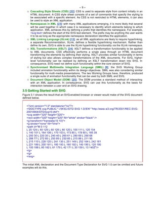 -- 9 --
   ¡   Cascading Style Sheets (CSS) [22]: CSS is used to separate style from content initially in an
       HTML document. A CSS style sheet consists of a set of commands that specify the styling to
       be associated with a specific element. As CSS is not restricted to HTML elements, it can also
       be used to style an XML application.
   ¡   Namespaces in XML [23]: with many XML applications emerging, it is more likely that several
       will be used together in which case it is necessary to identify which elements belong to which
       application. XML achieves this by defining a prefix that identifies the namespace. For example,
       <svg:text> defines the start of the SVG text element. The prefix may be anything the user wants
       it to be as long as the appropriate namespace declaration identifies the application.
   ¡   XML Linking Language (XLink) [13]: as all XML applications are likely to require hyperlinking,
       a separate Recommendation, XLink, defines a flexible hyperlinking mechanism. Rather than
       define its own, SVG is able to use the XLink hyperlinking functionality via the XLink namespace.
   ¡   XSL Transformations (XSLT) [24]: XSLT defines a transformation functionality to be applied
       to XML documents. CSS effectively performs a single pass through an HTML document
       transforming the elements by defining their styling. XSLT provides similar functionality in terms
       of styling but also allows complex transformations of the XML documents. For SVG, higher-
       level functionality can be realised by defining an XSLT transformation down into SVG. In
       consequence, SVG need not define such functionality within the core version of SVG.
   ¡   Synchronised Multimedia Integration Language (SMIL) [8]: the SVG Working Group
       included animation functionality within its design objectives. SMIL was also considering similar
       functionality for multi-media presentations. The two Working Groups have, therefore, produced
       a single suite of animation functionality that can be used by both SMIL and SVG.
   ¡   Document Object Model (DOM) [25]: The DOM provides a standard method of interacting
       with an XML application. In consequence, SVG can use this functionality as the basis for
       interaction between a user and an SVG drawing.
3.5 Getting Started with SVG
Figure 3.1 shows the result that an SVG-enabled browser or viewer would make of the SVG document
defined below.


   <?xml version="1.0" standalone="no"?>
   <!DOCTYPE svg PUBLIC " -//W3C//DTD SVG 1.0//EN" "http://www.w3.org/TR/2001/REC-SVG-
   20010904/DTD/svg10.dtd">
   <svg width="320" height="220">
   <rect width="320" height="220" fill="white" stroke="black" />
   <g transform="translate(10 10)">
   <g stroke="none" fill="lime">
   <path d="M 0 112
   L 20 124 L 40 129 L 60 126 L 80 120 L 100 111 L 120 104
   L 140 101 L 164 106 L 170 103 L 173 80 L 178 60 L 185 39
   L 200 30 L 220 30 L 240 40 L 260 61 L 280 69 L 290 68
   L 288 77 L 272 85 L 250 85 L 230 85 L 215 88 L 211 95
   L 215 110 L 228 120 L 241 130 L 251 149 L 252 164 L 242 181
   L 221 189 L 200 191 L 180 193 L 160 192 L 140 190 L 120 190
   L 100 188 L 80 182 L 61 179 L 42 171 L 30 159 L 13 140Z"/>
   </g>
   </g>
   </svg>


The initial XML declaration and the Document Type Declaration for SVG 1.0 can be omitted and future
examples will do this.
 
