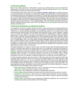 -- 13 --

4.3 Rendering Model
Most of the drawing elements in SVG define an area to be rendered. Both rect and text elements
define areas. In the case of rect it is the area inside the defined rectangle while for text it is the area
inside the glyphs making up the individual characters.
The rendering model used by SVG is the one called the painter's model which is similar to the way
an artist would paint an oil painting. In a simple SVG diagram, the painter starts at the first element to
be rendered and paints an area defined by the element. The artist then paints the second element and
so on. If the second element is painted in the area occupied by the first element than it will obscure the
first element unless the paint being applied is semi-transparent. Both the interior and the edge have to
be painted. In SVG, the interior is painted followed by the edge. Consequently, the edge is visible and
not partly obscured by the interior. In our example diagram, if the rect element had been after the text
element, nothing would have been seen of the text element as the rect element would have been
painted completely over it.

4.4 Rendering Attributes and Styling Properties
The separation of style and content has been an issue in text processing and computer graphics for
many years. In the Unix typesetting system, troff, for example, the raw text of a document could be
"marked up" to indicate headings, paragraphs, enumerated lists, tables etc. The precise way in which
these documents elements were to be presented was described through a macro language. Typically
a set of macros (for example, the "ms" macro set) would be constructed to impart a particular
appearance or "house style" to a collection of documents. The LaTeX document production system
took a similar approach, essentially extending the TeX typesetting system with a particular markup
command language. The task of constructing a document using LaTex was reduced (as Lamport puts
it) to a "logical design" task. The LaTeX system provided typographic design, through particular style
files, and the document's author provided the logical design. A whole class of documents (for example
the papers in a journal) can thus be given a uniform appearance; an appearance furthermore, that is
controlled by a design expert. Word processing systems such as MSWord and Framemaker provide
stylesheets that can be used in a similar way.
Conceptual separation is, however, rarely so clean, and both text and word processing systems also
provide functionality that enable the overall style rules to be modified (for example, functionality to
change to a bold or italic font at a particular point in a document). One author might use bold text
directly to emphasise a word while another might use italic for the same purpose, even though an
emphasis style is provided. This might be laziness on the part of the document author, though
sometimes bold and italic are used directly because bold and italic are intrinsic aspects of the
presentation of the text, for example, a trademark might be set in a particular font and weight of text.
A similar separation between style and content in Web documents has been achieved by CSS [22].
The page author defines the content and structure (the logical design) of the Web document using
HTML elements such as h1, h2, ul, etc. A separate style sheet controls the visual appearance (the
visual design) of these elements when rendering in a Web browser or printed. Such style sheets can
be embedded directly into Web pages or can be linked to the pages through an appropriate URL. This
basic approach provides a mechanism to control the consistency of the visual rendering of a collection
of Web documents. Advantages of this approach include:
    ¡   Easy maintenance: changing the colour of all h1 elements can be done by changing just the
        style sheet, instead of scanning through the whole document.
    ¡   House style: can be defined by a collection of separate style sheet files.
    ¡   Clarity: pages using style sheets are usually structurally cleaner and hence easier to maintain.
    ¡   Adaptation to the end-user: style sheets may include special statements for audio browsers;
        browsers may allow the end user to use personal style sheets to adapt to personal disabilities
        or operating environment.
    ¡   Design control: style sheets may be prepared by professional designers, thus improving the
        overall visual quality and representation of the Web pages.
 