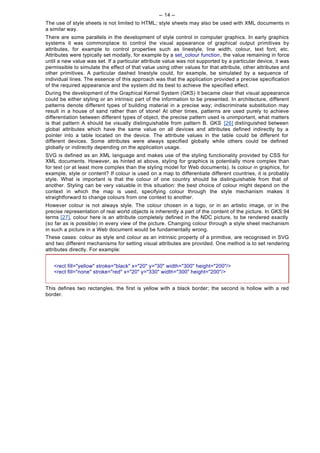 -- 14 --
The use of style sheets is not limited to HTML; style sheets may also be used with XML documents in
a similar way.
There are some parallels in the development of style control in computer graphics. In early graphics
systems it was commonplace to control the visual appearance of graphical output primitives by
attributes, for example to control properties such as linestyle, line width, colour, text font, etc.
Attributes were typically set modally, for example by a set_colour function, the value remaining in force
until a new value was set. If a particular attribute value was not supported by a particular device, it was
permissible to simulate the effect of that value using other values for that attribute, other attributes and
other primitives. A particular dashed linestyle could, for example, be simulated by a sequence of
individual lines. The essence of this approach was that the application provided a precise specification
of the required appearance and the system did its best to achieve the specified effect.
During the development of the Graphical Kernel System (GKS) it became clear that visual appearance
could be either styling or an intrinsic part of the information to be presented. In architecture, different
patterns denote different types of building material in a precise way; indiscriminate substitution may
result in a house of sand rather than of stone! At other times, patterns are used purely to achieve
differentiation between different types of object, the precise pattern used is unimportant, what matters
is that pattern A should be visually distinguishable from pattern B. GKS [26] distinguished between
global attributes which have the same value on all devices and attributes defined indirectly by a
pointer into a table located on the device. The attribute values in the table could be different for
different devices. Some attributes were always specified globally while others could be defined
globally or indirectly depending on the application usage.
SVG is defined as an XML language and makes use of the styling functionality provided by CSS for
XML documents. However, as hinted at above, styling for graphics is potentially more complex than
for text (or at least more complex than the styling model for Web documents). Is colour in graphics, for
example, style or content? If colour is used on a map to differentiate different countries, it is probably
style. What is important is that the colour of one country should be distinguishable from that of
another. Styling can be very valuable in this situation: the best choice of colour might depend on the
context in which the map is used, specifying colour through the style mechanism makes it
straightforward to change colours from one context to another.
However colour is not always style. The colour chosen in a logo, or in an artistic image, or in the
precise representation of real world objects is inherently a part of the content of the picture. In GKS:94
terms [27], colour here is an attribute completely defined in the NDC picture, to be rendered exactly
(so far as is possible) in every view of the picture. Changing colour through a style sheet mechanism
in such a picture in a Web document would be fundamentally wrong.
These cases: colour as style and colour as an intrinsic property of a primitive, are recognised in SVG
and two different mechanisms for setting visual attributes are provided. One method is to set rendering
attributes directly. For example:


   <rect fill="yellow" stroke="black" x="20" y="30" width="300" height="200"/>
   <rect fill="none" stroke="red" x="20" y="330" width="300" height="200"/>


This defines two rectangles, the first is yellow with a black border; the second is hollow with a red
border.
 