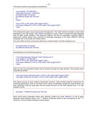 -- 15 --
The second method using styling is illustrated by:


   <svg viewbox= "0 0 500 300" >
   <style type="text/css"> <![CDATA[
   rect {stroke:black; fill:yellow}
   rect.different {stroke:red; fill:none}
   ]]>
   </style>
   ...
   <rect x="20" y="30" width="300" height="200"/>
   <rect class="different" x="20" y="330" width="300" height="200"/>
   </svg>


This achieves the same visual result as the first approach. The "style" element encloses a style sheet
expressed in the CSS syntax. (The CDATA annotation is used in order to escape the style language
from the XML syntax checker.) Two styles are defined, the first for rectangles in general (filled in
yellow with a black border) and a second for rectangles belonging to the class "different" defining
rectangles with a red border and hollow interior.
The same effect could be achieved by defining an external sheet in the file mystyle.css as:


   rect {stroke:black; fill:yellow}
   rect.different {stroke:red; fill:none}


and attaching it to the SVG document by:


   <?xml-stylesheet type="text/css" href="mystyle.css" ?>
   <svg viewbox= "0 0 500 300" >
   <rect x="20" y="30" width="300" height="200"/>
   <rect class="different" x="20" y="330" width="300" height="200"/>
   </svg>


Style can also be associated directly with an element through the style attribute. The example above
could also be written:


   <rect style="stroke:black;fill:yellow" x="20" y="30" width="300" height="200"/>
   <rect style="stroke:red; fill:none" x="20" y="330" width="300" height="200"/>


SVG allows pictures to have arbitrary hierarchical structure. CSS provides powerful mechanisms for
controlling appearance, both on the basis of the values of attributes (usually the class attribute, but
other attributes could be used also) and the actual structure of the SVG element tree. It is also
possible to write:


   rect [class ~="different"] {stroke:red; fill:none}


which would select rectangles whose class attribute contains the value different in a set of space
separated class attribute values. The "." notation introduced earlier in fact corresponds to the "~="
construct. A more complex example is shown below.
 