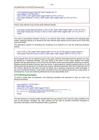 -- 18 --
and attaching it to the SVG document by:


   <?xml-stylesheet type="text/css" href="mystyle.css" ?>
   <svg viewbox= "0 0 500 300" >
   <rect x="20" y="30" width="300" height="200" rx="10" ry="10" />
   <rect class="different" x="20" y="330" width="300" height="200" rx="10" ry="10" />
   </svg>


Finally, each element may use the style attribute directly:


   <rect style="stroke:black;fill:yellow" x="20" y="30" width="300" height="200" rx="10" ry="10" />
   <rect style="stroke:red; fill:none" x="20" y="330" width="300" height="200" rx="10" ry="10" />
   </svg>


The rules of precedence between linking to an external style sheet, embedding and importing style
sheets, attaching styling to an element and user defined style sheets are the same as for CSS when
used with HTML.
The alternative method of controlling the rendering of an element is to use the rendering attributes
directly:


   <rect x="20" y="30" width="300" height="200" rx="10" ry="10" fill="yellow" stroke="black" />
   <rect stroke="red" fill="none" x="20" y="330" width="300" height="200" rx="10" ry="10" />


Each property that can be defined as part of the style attribute associated with the element can also
be defined as a separate attribute. The local effect is the same in both cases. Rather than switch
between the two approaches, in this Primer we will define all the local and global rendering via styling.
Readers should be aware that they have the choice. A good basis for making a global choice is to use
styling when the rendering is not content and use the individual attributes when the rendering is part of
the content. Mixing the two does not give the effect that a graphics programmer might anticipate. If
you use a rendering attribute, it has lower precedence than any styling introduced by a style sheet. In
consequence, if you use rendering attributes do not use style sheets at all.

4.5 Following Examples
To avoid a great deal of duplication, the following examples are assumed to have an outer svg
element as follows:


   <svg viewbox= "0 0 512 320" >
   <title>Slide Title</title>
   <rect x="2" y="2" width="508" height="318"/>
   <!-- ************** Coloured Screen Area 512 by 320 ******************** -- >
   <!-- ************** Examples added here ******************** -->
   </svg>


The title element is normally added straight after the svg element and it may be made available to the
user by the browser. Similarly, the desc element can be used to provide comments throughout a
document. Normally it is the first element after a g element.
 