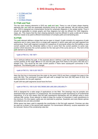 -- 20 --

                                 5: SVG Drawing Elements
    ¡   5.1 Path and Text
    ¡   5.2 Path
    ¡   5.3 Text
    ¡   5.4 Basic Shapes

5.1 Path and Text
The two main drawing elements in SVG are path and text. There is a set of basic shape drawing
elements like rect that are essentially shorthand forms for the path element. We will discuss these
later. SVG is designed as a transmission format for schematic diagrams in the widest sense. Thus it
should be applicable to simple graphs and flow diagrams but also be efficient for CAD diagrams,
maps, etc. This means that the main drawing elements must be efficient in quite a wide set of areas.
Attention needs to be paid to efficient transmission of complex paths and demanding text.

5.2 Path
The path element defines a shape that can be open or closed. A path consists of a sequence of path
segments and in many cases this is a single path segment in which case path and path segment are
synonymous. Each path segment consists of a sequence of commands where the first defines a new
current position and the remainder define a line or curve from the current position to some new
position which becomes the current position for the next part of the curve and so on. The form of the
path element is as follows:


   <path d="M 0 0 L 100 100">


The d attribute defines the path. In the example above it defines a path that consists of establishing a
current position at the origin (Move to 0,0) and the path goes from there to the point (100,100) as a
straight Line. This would be the new current position if there were subsequent commands in the
sequence. The following path is a triangle:


   <path d="M 0 0 L 100 0 L50 100 Z">


Here the first line is horizontal from the origin to the point (100,0) and then a straight line goes to the
point (50,100). The command Z closes the path with a straight line from (50,100) back to (0,0), the
starting position for the path segment.
A path with two path segments would have the form:


   <path d="M 0 0 L 100 0 L50 100 Z M300,300 L400,300 L350,400 Z">


SVG is designed for a wide range of applications on the Web. The drawings may be complex and
download times are important. In consequence, the conciseness of path expressions is of fundamental
importance. It is for this reason that the path expressions themselves are not defined using a more
verbose XML syntax. Every attempt is made to keep the number of characters in path expressions to
the minimum. For this reason, paths are not restricted to polylines. Quadratic and cubic Bezier splines
and elliptical arcs are also provided.
White space has been used to separate the coordinates in the first path segment. Commas can also
be used as is shown in the second path segment. For transmission efficiency, surplus separation can
be removed. Some of the condensing rules are:
 