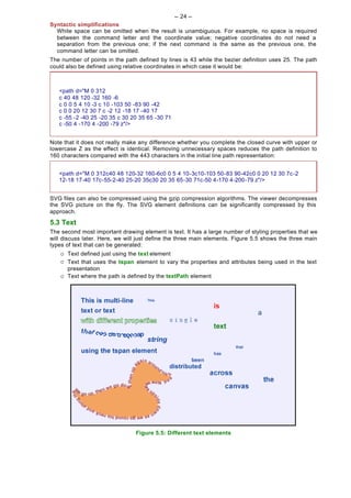 -- 24 --
Syntactic simplifications
  White space can be omitted when the result is unambiguous. For example, no space is required
  between the command letter and the coordinate value; negative coordinates do not need a
  separation from the previous one; if the next command is the same as the previous one, the
  command letter can be omitted.
The number of points in the path defined by lines is 43 while the bezier definition uses 25. The path
could also be defined using relative coordinates in which case it would be:



   <path d="M 0 312
   c 40 48 120 -32 160 -6
   c 0 0 5 4 10 -3 c 10 -103 50 -83 90 -42
   c 0 0 20 12 30 7 c -2 12 -18 17 -40 17
   c -55 -2 -40 25 -20 35 c 30 20 35 65 -30 71
   c -50 4 -170 4 -200 -79 z"/>


Note that it does not really make any difference whether you complete the closed curve with upper or
lowercase Z as the effect is identical. Removing unnecessary spaces reduces the path definition to
160 characters compared with the 443 characters in the initial line path representation:


   <path d="M 0 312c40 48 120-32 160-6c0 0 5 4 10-3c10-103 50-83 90-42c0 0 20 12 30 7c-2
   12-18 17-40 17c-55-2-40 25-20 35c30 20 35 65-30 71c-50 4-170 4-200-79 z"/>


SVG files can also be compressed using the gzip compression algorithms. The viewer decompresses
the SVG picture on the fly. The SVG element definitions can be significantly compressed by this
approach.
5.3 Text
The second most important drawing element is text. It has a large number of styling properties that we
will discuss later. Here, we will just define the three main elements. Figure 5.5 shows the three main
types of text that can be generated:
    ¡   Text defined just using the text element
    ¡   Text that uses the tspan element to vary the properties and attributes being used in the text
        presentation
    ¡   Text where the path is defined by the textPath element




                                 Figure 5.5: Different text elements
 