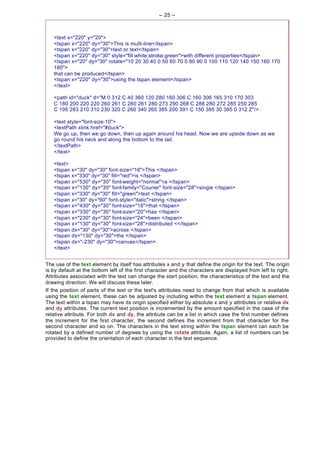 -- 25 --



   <text x="220" y="20">
   <tspan x="220" dy="30">This is multi-line</tspan>
   <tspan x="220" dy="30">text or text</tspan>
   <tspan x="220" dy="30" style="fill:white;stroke:green">with different properties</tspan>
   <tspan x="20" dy="30" rotate="10 20 30 40 0 50 60 70 0 80 90 0 100 110 120 140 150 160 170
   180">
   that can be produced</tspan>
   <tspan x="220" dy="30">using the tspan element</tspan>
   </text>

   <path id="duck" d="M 0 312 C 40 360 120 280 160 306 C 160 306 165 310 170 303
   C 180 200 220 220 260 261 C 260 261 280 273 290 268 C 288 280 272 285 250 285
   C 195 283 210 310 230 320 C 260 340 265 385 200 391 C 150 395 30 395 0 312 Z"/>

   <text style="font-size:10">
   <textPath xlink:href="#duck">
   We go up, then we go down, then up again around his head. Now we are upside down as we
   go round his neck and along the bottom to the tail.
   </textPath>
   </text>

   <text>
   <tspan x="30" dy="30" font-size="16">This </tspan>
   <tspan x="330" dy="30" fill="red">is </tspan>
   <tspan x="530" dy="30" font-weight="normal">a </tspan>
   <tspan x="130" dy="30" font-family="Courier" font-size="28">single </tspan>
   <tspan x="330" dy="30" fill="green">text </tspan>
   <tspan x="30" dy="60" font-style="italic">string </tspan>
   <tspan x="430" dy="30" font-size="18">that </tspan>
   <tspan x="330" dy="30" font-size="20">has </tspan>
   <tspan x="230" dy="30" font-size="24">been </tspan>
   <tspan x="130" dy="30" font-size="28">distributed <</tspan>
   <tspan dx="30" dy="30">across </tspan>
   <tspan dx="130" dy="30">the </tspan>
   <tspan dx="-230" dy="30">canvas</tspan>
   </text>


The use of the text element by itself has attributes x and y that define the origin for the text. The origin
is by default at the bottom left of the first character and the characters are displayed from left to right.
Attributes associated with the text can change the start position, the characteristics of the text and the
drawing direction. We will discuss these later.
If the position of parts of the text or the text's attributes need to change from that which is available
using the text element, these can be adjusted by including within the text element a tspan element.
The text within a tspan may have its origin specified either by absolute x and y attributes or relative dx
and dy attributes. The current text position is incremented by the amount specified in the case of the
relative attribute. For both dx and dy, the attribute can be a list in which case the first number defines
the increment for the first character, the second defines the increment from that character for the
second character and so on. The characters in the text string within the tspan element can each be
rotated by a defined number of degrees by using the rotate attribute. Again, a list of numbers can be
provided to define the orientation of each character in the text sequence.
 