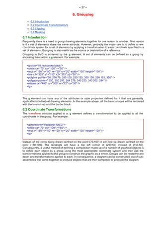 -- 27 --

                                          6. Grouping
    ¡   6.1 Introduction
    ¡   6.2 Coordinate Transformations
    ¡   6.3 Clipping
    ¡   6.4 Masking

6.1 Introduction
Frequently there is a need to group drawing elements together for one reason or another. One reason
is if a set of elements share the same attribute. However, probably the major use is to define a new
coordinate system for a set of elements by applying a transformation to each coordinate specified in a
set of elements. Grouping is also useful as the source or destination of a reference.
Grouping in SVG is achieved by the g element. A set of elements can be defined as a group by
enclosing them within a g element. For example:


   <g style="fill:red;stroke:black">
   <circle cx="70" cy="100" r="50" />
   <rect x="150" y="50" rx="20" ry="20" width="135" height="100" />
   <line x1="325" y1="150" x2="375" y2="50" />
   <polyline points="50, 250 75, 350 100, 250 125, 350 150, 250 175, 350" />
   <polygon points=" 250, 250 297, 284 279, 340 220, 340 202, 284" />
   <ellipse cx="400" cy="300" rx="72" ry="50" />
   </g>



The g element can have any of the attributes or style properties defined for it that are generally
applicable to individual drawing elements. In the example above, all the basic shapes will be rendered
with the interior red and the border black.

6.2 Coordinate Transformations
The transform attribute applied to a g element defines a transformation to be applied to all the
coordinates in the group. For example:


   <g transform="translate(100,0)">
   <circle cx="70" cy="100" r="50" />
   <rect x="150" y="50" rx="20" ry="20" width="135" height="100" />
   </g>


Instead of the circle being drawn centred on the point (70,100) it will now be drawn centred on the
point (170,100). The rectangle will have a top left corner of (250,50) instead of (150,50).
Consequently, a useful method of defining a composition made up of a number of graphical objects is
to define each object as a group using the most appropriate coordinate system and then use the
transformations applied to the group to construct the graphic as a whole. Groups can be nested to any
depth and transformations applied to each. In consequence, a diagram can be constructed out of sub-
assemblies that come together to produce objects that are then composed to produce the diagram.
 