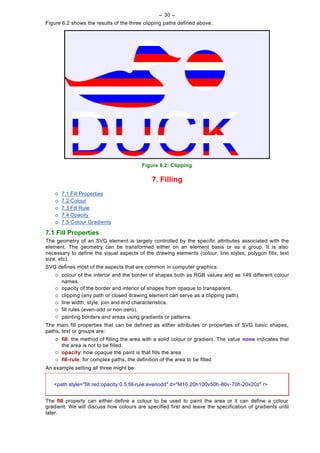 -- 30 --
Figure 6.2 shows the results of the three clipping paths defined above.




                                           Figure 6.2: Clipping

                                               7. Filling
    ¡   7.1 Fill Properties
    ¡   7.2 Colour
    ¡   7.3 Fill Rule
    ¡   7.4 Opacity
    ¡   7.5 Colour Gradients

7.1 Fill Properties
The geometry of an SVG element is largely controlled by the specific attributes associated with the
element. The geometry can be transformed either on an element basis or as a group. It is also
necessary to define the visual aspects of the drawing elements (colour, line styles, polygon fills, text
size, etc).
SVG defines most of the aspects that are common in computer graphics:
    ¡   colour of the interior and the border of shapes both as RGB values and as 149 different colour
        names.
    ¡   opacity of the border and interior of shapes from opaque to transparent.
    ¡   clipping (any path or closed drawing element can serve as a clipping path).
    ¡   line width, style, join and end characteristics.
    ¡   fill rules (even-odd or non-zero).
    ¡   painting borders and areas using gradients or patterns.
The main fill properties that can be defined as either attributes or properties of SVG basic shapes,
paths, text or groups are:
    ¡   fill: the method of filling the area with a solid colour or gradient. The value none indicates that
        the area is not to be filled.
    ¡   opacity: how opaque the paint is that fills the area
    ¡   fill-rule: for complex paths, the definition of the area to be filled
An example setting all three might be:


   <path style="fill:red;opacity:0.5;fill-rule:evenodd" d="M10,20h100v50h-80v-70h-20v20z" />


The fill property can either define a colour to be used to paint the area or it can define a colour
gradient. We will discuss how colours are specified first and leave the specification of gradients until
later.
 