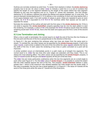 -- 36 --
Outlines are normally rendered as solid lines. To render them dashed or dotted, the stroke -dasharray
property has to be set. Its value is either none to indicate a solid line or is a set of numbers that
specify the length of a line segment followed by the length of the space before the next segment
followed by the next line segment and so on. Figure 8.1 shows two examples. The first (stroke-
dasharray:10 10) defines a dashed line where the dashes and spaces between are 10 units long. The
second example (stroke-dasharray:9 5 15 5) defines a line consisting of short and long dashes with a
5-unit space between each. If an odd number of values is given, these are repeated to give an even
number. So 9 5 15 is equivalent to 9 5 15 9 5 15. Commas rather than spaces can be used to
separate the values.
Normally the rendering of the outline will start with the first value in the stroke-dasharray list. If this is
not what is required, the stroke-dashoffset property specifies how far into the dash pattern to start
the rendering. For example, a value of 16 in the example 9 5 15 9 5 15 above would mean the stroke
rendering would start 13 9 5 15 etc, that is the first dash and space plus the first 2 units of the second
dash.

8.3 Line Termination and Joining
When a line or path is terminated, the normal result is to butt the end of the line (the line finishes at
the end point and the end of the line is perpendicular to the direction of the line).
In Figure 8.1, the poor rendering this achieves when two lines are drawn from the same point is
shown. To combat this, two other values can be specified by the stroke-linecap property. If set to the
value round, a semi-circle is added to the end of the line while the value square extends the line by
the width of the line. In both cases the rendering of two lines or paths coincident at a point will be
improved.
A similar problem occurs at intermediate points in a path made up of straight line segments. The
normal result is to miter the two lines (the outer edges are extended until they meet). This is not
always the most pleasing effect. Two other values can be specified by the stroke-linejoin property. A
value of round rounds off the join and bevel squares off the join of the two lines.
The miter line join looks particularly unattractive when the two line segments are at a small angle to
each other (see Figure 8.1). For the miter value of stroke-linejoin, it is possible to control the extent
that the miter extends beyond the end of the line. The property stroke-miterlimit defines a value
greater than 1 which is the maximum ratio allowed between the miter length and the stroke width. If
this ratio is exceeded, the line join has a bevel applied to it. In Figure 8.1, the value of 4 bevels off the
worst of the three joins while the value of 1 bevels all of the three joins.
 