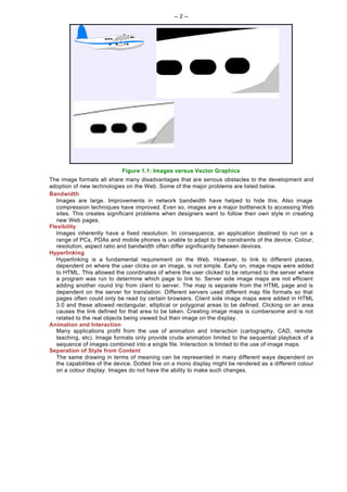 -- 2 --




                            Figure 1.1: Images versus Vector Graphics
The image formats all share many disadvantages that are serious obstacles to the development and
adoption of new technologies on the Web. Some of the major problems are listed below.
Bandwidth
   Images are large. Improvements in network bandwidth have helped to hide this. Also image
   compression techniques have improved. Even so, images are a major bottleneck to accessing Web
   sites. This creates significant problems when designers want to follow their own style in creating
   new Web pages.
Flexibility
   Images inherently have a fixed resolution. In consequence, an application destined to run on a
   range of PCs, PDAs and mobile phones is unable to adapt to the constraints of the device. Colour,
   resolution, aspect ratio and bandwidth often differ significantly between devices.
Hyperlinking
   Hyperlinking is a fundamental requirement on the Web. However, to link to different places,
   dependent on where the user clicks on an image, is not simple. Early on, image maps were added
   to HTML. This allowed the coordinates of where the user clicked to be returned to the server where
   a program was run to determine which page to link to. Server side image maps are not efficient
   adding another round trip from client to server. The map is separate from the HTML page and is
   dependent on the server for translation. Different servers used different map file formats so that
   pages often could only be read by certain browsers. Client side image maps were added in HTML
   3.0 and these allowed rectangular, elliptical or polygonal areas to be defined. Clicking on an area
   causes the link defined for that area to be taken. Creating image maps is cumbersome and is not
   related to the real objects being viewed but their image on the display.
Animation and Interaction
   Many applications profit from the use of animation and interaction (cartography, CAD, remote
   teaching, etc). Image formats only provide crude animation limited to the sequential playback of a
   sequence of images combined into a single file. Interaction is limited to the use of image maps.
Separation of Style from Content
   The same drawing in terms of meaning can be represented in many different ways dependent on
   the capabilities of the device. Dotted line on a mono display might be rendered as a different colour
   on a colour display. Images do not have the ability to make such changes.
 