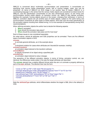 -- 40 --
SMIL2.0 is concerned about multimedia synchronisation and presentation; it concentrates on
specifying how various media presentation (audio, still or moving images, video, etc) can be
presented. (In terms of SMIL2.0 an SVG image is but another type of media.) SMIL2.0 is a
coordinating language in the sense that the various media objects are considered as black boxes for
SMIL2.0, and the specification concentrates on the (two dimensional) layout, on the timing and
synchronisation among media objects, on transition control, etc. SMIL2.0 also defines animation
facilities (for example, moving objects around on the screen, changing their attributes); in terms of
SMIL2.0, animation objects are yet another type of media objects, subject to the same timing and
synchronisation constraints as other types of media objects. SVG took over the exact specification of
the animation objects including their related timing; it is a nice example of interoperability among W3C
recommendations.
When   defining animation objects the author has to decide the following aspects:
  1.   What is animated?
  2.   How should the animation take place?
  3.   When should the animation take place and for how long?
Each of these issues is now considered separately.
As noted above, almost all attributes and CSS properties can be animated. There are five different
types of animation objects in SVG:
animate
   to animate general attributes, as in the example above
set
   a shorthand notation for cases when attributes are 'discrete'(for example, visibility)
animateTransform
   an animation object tailored to the transform attribute
animateMotion
   to specify movement of an object along a specified path
animateColor
   an animation object tailored to colour changes
The semantics of the different animation objects, in terms of timing, animation control, etc, are
identical; the differences reside solely in the way the target attributes are described.
The animate element has a slightly different format when the aim is to animate a property defined as
part of the style attribute. The element then has the form:


   <circle cx="50" cy="50" r="20" style="fill:red;opacity:1">
   <animate attributeType="CSS" attributeName="opacity" from="1" to="0" dur="4s"
   repeatCount="indefinite" end="15s fill="freeze""/>
   <set attributeType="CSS" attributeName="fill" to="blue" begin="8s" />
   <animate attributeName="r" from="20" to="46" dur="13s" />
   </circle>


Note the attributeType attribute, which differentiates whether the target is XML (this is the default) or
CSS.
 