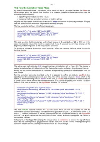 -- 43 --

10.2 How the Animation Takes Place
By default animation is linear. This means that a linear function is calculated between the from and
the to values within the specific time duration. It is, however, possible to have finer control over the
animation function through:
    ¡   specifying intermediate key time values
    ¡   replacing the linear animation functions by (cubic) splines
Objects that have been animated so far have had linear movement in terms of parameter changes
over the duration of the animation. Objects start and stop abruptly.
The first possibility is shown in the following example:


   <rect x="20" y="10" width="120" height="200">
   <animate attributeName="width" begin="0s" fill="freeze"
   values="120; 180; 190; 200" keyTimes="0; 2; 4; 8"/>
   </rect>


This also specifies that the rectangle width should change in 8 seconds from 120 to 200, but in this
case intermediate values that must be reached at 2 and 4 seconds (a very fast change at the
beginning, but slowing down at the end) are also specified.
To achieve a somewhat similar (but much smoother) effect one can also define a spline function for
the time change:


   <rect x="20" y="10" width="120" height="200">
   <animate attributeName="width" begin="0s" fill="freeze"
   values="120; 200" keySplines="0 0.75 0.25 1"/>
   </rect>


The spline used (defined in the [0,1] interval) is shown at the bottom left of Figure 6.3. The change of
values is relatively fast at the beginning of the 8 second animation and slows down towards the end.
Finally, the two control methods can be combined: a separate key spline could be defined for each key
time interval.
For the animation elements described so far it is possible to define an attribute calcMode that
specifies how the animation proceeds over time. One of its possible values is linear which is the
default. A more interesting value is spline. In this case, a values attribute defines a list of values and
a spline function which defines the intermediate value to be used at a specific point in time. The spline
function to be used is defined by the keySplines attribute. For example:


   <circle cx="10" cy="90" r="5" style="fill:black">
   <animate attributeName="cy" values="90;10" calcMode="spline" keySplines="1 0 0 1"
   dur="10s"/>
   <animate attributeName="cx" values="10;140" calcMode="spline" keySplines="0 .75 .25 1"
   dur="10s"/>
   <animate attributeName="cy" values="10;90" calcMode="spline" keySplines="1 0 0 1"
   begin="10s" dur="6s"/>
   <animate attributeName="cx" values="140;10" calcMode="spline" keySplines="0 .75 .25 1"
   begin="10s" dur="6s"/>
   </circle>


The first animate element animates the cy value from 90 to 10 over 10 seconds but with the
intermediate positions defined by a cubic bezier which goes from (0,0) to (1,1) with control points (1,0)
and (0,1). The four coordinates of the two control points are the four values defined by the keySplines
attribute. The X-axis defines the fraction of the duration passed while the Y-axis gives the fraction of
the distance travelled.
In Figure 10.4, the shape of the change for various values of keySplines is shown. The top left shows
that if the first control point (in grey) coincides with the start point and the second control point in green
coincides with the second control point then the result is a linear change.
 