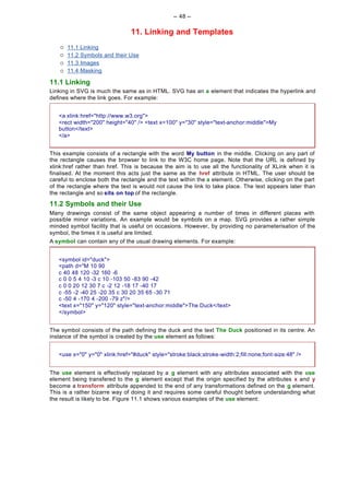 -- 48 --

                                 11. Linking and Templates
    ¡   11.1   Linking
    ¡   11.2   Symbols and their Use
    ¡   11.3   Images
    ¡   11.4   Masking

11.1 Linking
Linking in SVG is much the same as in HTML. SVG has an a element that indicates the hyperlink and
defines where the link goes. For example:


   <a xlink:href="http://www.w3.org">
   <rect width="200" height="40" /> <text x=100" y="30" style="text-anchor:middle">My
   button</text>
   </a>


This example consists of a rectangle with the word My button in the middle. Clicking on any part of
the rectangle causes the browser to link to the W3C home page. Note that the URL is defined by
xlink:href rather than href. This is because the aim is to use all the functionality of XLink when it is
finalised. At the moment this acts just the same as the href attribute in HTML. The user should be
careful to enclose both the rectangle and the text within the a element. Otherwise, clicking on the part
of the rectangle where the text is would not cause the link to take place. The text appears later than
the rectangle and so sits on top of the rectangle.
11.2 Symbols and their Use
Many drawings consist of the same object appearing a number of times in different places with
possible minor variations. An example would be symbols on a map. SVG provides a rather simple
minded symbol facility that is useful on occasions. However, by providing no parameterisation of the
symbol, the times it is useful are limited.
A symbol can contain any of the usual drawing elements. For example:


   <symbol id="duck">
   <path d="M 10 90
   c 40 48 120 -32 160 -6
   c 0 0 5 4 10 -3 c 10 -103 50 -83 90 -42
   c 0 0 20 12 30 7 c -2 12 -18 17 -40 17
   c -55 -2 -40 25 -20 35 c 30 20 35 65 -30 71
   c -50 4 -170 4 -200 -79 z"/>
   <text x="150" y="120" style="text-anchor:middle">The Duck</text>
   </symbol>


The symbol consists of the path defining the duck and the text The Duck positioned in its centre. An
instance of the symbol is created by the use element as follows:


   <use x="0" y="0" xlink:href="#duck" style="stroke:black;stroke-width:2;fill:none;font-size:48" />


The use element is effectively replaced by a g element with any attributes associated with the use
element being transfered to the g element except that the origin specified by the attributes x and y
become a transform attribute appended to the end of any transformations defined on the g element.
This is a rather bizarre way of doing it and requires some careful thought before understanding what
the result is likely to be. Figure 11.1 shows various examples of the use element:
 