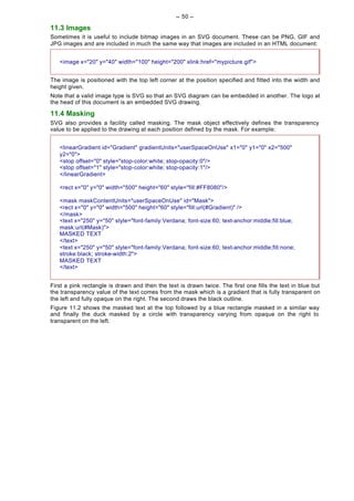 -- 50 --

11.3 Images
Sometimes it is useful to include bitmap images in an SVG document. These can be PNG, GIF and
JPG images and are included in much the same way that images are included in an HTML document:


   <image x="20" y="40" width="100" height="200" xlink:href="mypicture.gif">


The image is positioned with the top left corner at the position specified and fitted into the width and
height given.
Note that a valid image type is SVG so that an SVG diagram can be embedded in another. The logo at
the head of this document is an embedded SVG drawing.

11.4 Masking
SVG also provides a facility called masking. The mask object effectively defines the transparency
value to be applied to the drawing at each position defined by the mask. For example:


   <linearGradient id="Gradient" gradientUnits="userSpaceOnUse" x1="0" y1="0" x2="500"
   y2="0">
   <stop offset="0" style="stop-color:white; stop-opacity:0"/>
   <stop offset="1" style="stop-color:white; stop-opacity:1"/>
   </linearGradient>

   <rect x="0" y="0" width="500" height="60" style="fill:#FF8080"/>

   <mask maskContentUnits="userSpaceOnUse" id="Mask">
   <rect x="0" y="0" width="500" height="60" style="fill:url(#Gradient)" />
   </mask>
   <text x="250" y="50" style="font-family:Verdana; font-size:60; text-anchor:middle;fill:blue;
   mask:url(#Mask)">
   MASKED TEXT
   </text>
   <text x="250" y="50" style="font-family:Verdana; font-size:60; text-anchor:middle;fill:none;
   stroke:black; stroke-width:2">
   MASKED TEXT
   </text>


First a pink rectangle is drawn and then the text is drawn twice. The first one fills the text in blue but
the transparency value of the text comes from the mask which is a gradient that is fully transparent on
the left and fully opaque on the right. The second draws the black outline.
Figure 11.2 shows the masked text at the top followed by a blue rectangle masked in a similar way
and finally the duck masked by a circle with transparency varying from opaque on the right to
transparent on the left.
 