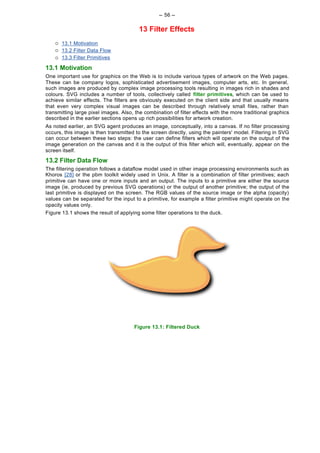 -- 56 --

                                         13 Filter Effects
    ¡   13.1 Motivation
    ¡   13.2 Filter Data Flow
    ¡   13.3 Filter Primitives

13.1 Motivation
One important use for graphics on the Web is to include various types of artwork on the Web pages.
These can be company logos, sophisticated advertisement images, computer arts, etc. In general,
such images are produced by complex image processing tools resulting in images rich in shades and
colours. SVG includes a number of tools, collectively called filter primitives, which can be used to
achieve similar effects. The filters are obviously executed on the client side and that usually means
that even very complex visual images can be described through relatively small files, rather than
transmitting large pixel images. Also, the combination of filter effects with the more traditional graphics
described in the earlier sections opens up rich possibilities for artwork creation.
As noted earlier, an SVG agent produces an image, conceptually, into a canvas. If no filter processing
occurs, this image is then transmitted to the screen directly, using the painters' model. Filtering in SVG
can occur between these two steps: the user can define filters which will operate on the output of the
image generation on the canvas and it is the output of this filter which will, eventually, appear on the
screen itself.

13.2 Filter Data Flow
The filtering operation follows a dataflow model used in other image processing environments such as
Khoros [28] or the pbm toolkit widely used in Unix. A filter is a combination of filter primitives; each
primitive can have one or more inputs and an output. The inputs to a primitive are either the source
image (ie, produced by previous SVG operations) or the output of another primitive; the output of the
last primitive is displayed on the screen. The RGB values of the source image or the alpha (opacity)
values can be separated for the input to a primitive, for example a filter primitive might operate on the
opacity values only.
Figure 13.1 shows the result of applying some filter operations to the duck.




                                      Figure 13.1: Filtered Duck
 