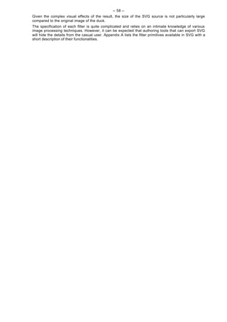 -- 58 --
Given the complex visual effects of the result, the size of the SVG source is not particularly large
compared to the original image of the duck.
The specification of each filter is quite complicated and relies on an intimate knowledge of various
image processing techniques. However, it can be expected that authoring tools that can export SVG
will hide the details from the casual user. Appendix A lists the filter primitives available in SVG with a
short description of their functionalities.
 