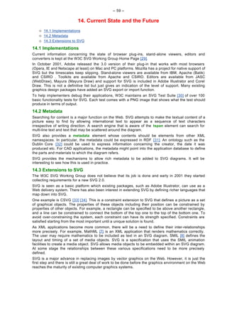 -- 59 --

                           14. Current State and the Future
    ¡   14.1 Implementations
    ¡   14.2 Metadata
    ¡   14.3 Extensions to SVG

14.1 Implementations
Current information concerning the state of browser plug-ins, stand-alone viewers, editors and
converters is kept at the W3C SVG Working Group Home Page [29].
In October 2001, Adobe released the 3.0 version of their plug-in that works with most browsers
(Opera, IE and Netscape at least) on Mac and PC platforms. Mozilla has a project for native support of
SVG but the timescales keep slipping. Stand-alone viewers are available from IBM, Apache (Batik)
and CSIRO . Toolkits are available from Apache and CSIRO. Editors are available from JASC
(WebDraw), Mayura (Mayura Draw) and support for SVG is included in Adobe Illustrator and Corel
Draw. This is not a definitive list but just gives an indication of the level of support. Many existing
graphics design packages have added an SVG export or import function.
To help implementers debug their applications, W3C maintains an SVG Test Suite [30] of over 100
basic functionality tests for SVG. Each test comes with a PNG image that shows what the test should
produce in terms of output.

14.2 Metadata
Searching for content is a major function on the Web. SVG attempts to make the textual content of a
picture easy to find by allowing international text to appear as a sequence of text characters
irrespective of writing direction. A search engine that is aware of the tspan element can search for
multi-line text and text that may be scattered around the diagram.
SVG also provides a metadata element whose contents should be elements from other XML
namespaces. In particular, the metadata could be expressed in RDF [31]. An ontology such as the
Dublin Core [32] could be used to express information concerning the creator, the date it was
produced etc. For CAD applications, the metadata might point into the application database to define
the parts and materials to which the diagram refers.
SVG provides the mechanisms to allow rich metadata to be added to SVG diagrams. It will be
interesting to see how this is used in practice.

14.3 Extensions to SVG
The W3C SVG Working Group does not believe that its job is done and early in 2001 they started
collecting requirements for a new SVG 2.0.
SVG is seen as a basic platform which existing packages, such as Adobe Illustrator, can use as a
Web delivery system. There has also been interest in extending SVG by defining richer languages that
map down into SVG.
One example is CSVG [33] [34]. This is a constraint extension to SVG that defines a picture as a set
of graphical objects. The properties of these objects including their position can be constrained by
properties of other objects. For example, a rectangle can be specified to be above another rectangle,
and a line can be constrained to connect the bottom of the top one to the top of the bottom one. To
avoid over-constraining the system, each constraint can have its strength specified. Constraints are
satisfied starting from the most important until a unique solution is found.
As XML applications become more common, there will be a need to define their inter-relationships
more precisely. For example, MathML [7] is an XML application that renders mathematics correctly.
The user may require mathematics to be included as text in an SVG diagram. SMIL [8] defines the
layout and timing of a set of media objects. SVG is a specification that uses the SMIL animation
facilities to create a media object. SVG allows media objects to be embedded within an SVG diagram.
At some stage the relationships between these various specifications need to be more precisely
defined.
SVG is a major advance in replacing images by vector graphics on the Web. However, it is just the
first step and there is still a great deal of work to be done before the graphics environment on the Web
reaches the maturity of existing computer graphics systems.
 