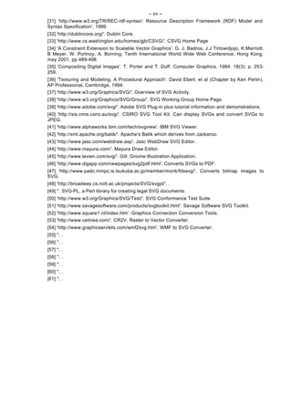-- xv --
[31] 'http://www.w3.org/TR/REC-rdf-syntax/: Resource Description Framework (RDF) Model and
Syntax Specification', 1999.
[32] 'http://dublincore.org/'. Dublin Core.
[33] 'http://www.cs.washington.edu/homes/gjb/CSVG/'. CSVG Home Page
[34] 'A Constraint Extension to Scalable Vector Graphics'. G. J. Badros, J.J Tirtowidjojo, K.Marriott,
B Meyer, W. Portnoy, A. Borning. Tenth International World Wide Web Conference, Hong Kong,
may 2001, pp 489-498.
[35] 'Compositing Digital Images'. T. Porter and T. Duff. Computer Graphics, 1984. 18(3): p. 253-
259.
[36] 'Texturing and Modeling, A Procedural Approach'. David Ebert, et al (Chapter by Ken Perlin).
AP Professional, Cambridge, 1994.
[37] 'http://www.w3.org/Graphics/SVG/'. Overview of SVG Activity.
[38] 'http://www.w3.org/Graphics/SVG/Group/'. SVG Working Group Home Page.
[39] 'http://www.adobe.com/svg/'. Adobe SVG Plug-in plus tutorial information and demonstrations.
[40] 'http://sis.cmis.csiro.au/svg/'. CSIRO SVG Tool Kit. Can display SVGs and convert SVGs to
JPEG.
[41] 'http://www.alphaworks.ibm.com/tech/svgview'. IBM SVG Viewer.
[42] 'http://xml.apache.org/batik/'. Apache's Batik which derives from Jackaroo.
[43] 'http://www.jasc.com/webdraw.asp'. Jasc WebDraw SVG Editor.
[44] 'http://www.mayura.com/'. Mayura Draw Editor.
[45] 'http://www.levien.com/svg/'. Gill: Gnome Illustration Application.
[46] 'http://www.digapp.com/newpages/svg2pdf.html'. Converts SVGs to PDF.
[47] 'http://www.padc.mmpc.is.tsukuba.ac.jp/member/morik/fdssvg/'. Converts bitmap images to
SVG.
[48] 'http://broadway.cs.nott.ac.uk/projects/SVG/svgpl/'. .
[49] ''. SVG-PL, a Perl library for creating legal SVG documents.
[50] 'http://www.w3.org/Graphics/SVG/Test/'. SVG Conformance Test Suite.
[51] 'http://www.savagesoftware.com/products/svgtoolkit.html'. Savage Software SVG Toolkit.
[52] 'http://www.square1.nl/index.htm'. Graphics Connection Conversion Tools.
[53] 'http://www.celinea.com/'. CR2V, Raster to Vector Converter.
[54] 'http://www.graphicservlets.com/wmf2svg.htm'. WMF to SVG Converter.
[55] ''. .
[56] ''. .
[57] ''. .
[58] ''. .
[59] ''. .
[60] ''. .
[61] ''. .
 