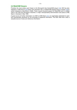 -- 6 --

2.4 WebCGM Viewers
Probably the most widely used Viewer is the Micrografx free ActiveCGM plug-in [14]. SDI has also
released a CGM Plug-in [15] while Tech Illustrator has a TI/WebCGM Hotspot Plug-in module [16] to
author hotspots for exporting to CGMs. There is good industrial support for WebCGM and it is widely
used in the CAD and aerospace industries. A major interoperability demonstration took place at XML
Open in Granada in May 1999.
A good source of further information on CGM is CGM Open [11], an organisation dedicated to open
and interoperable standards for the exchange of graphical information. The W3C Web site is also a
valuable source of news and reference information.
 