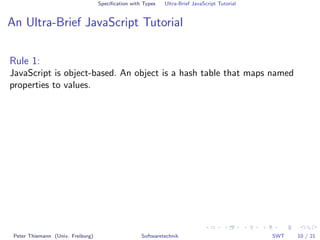 Speciﬁcation with Types   Ultra-Brief JavaScript Tutorial


An Ultra-Brief JavaScript Tutorial

Rule 1:
JavaScript is object-based. An object is a hash table that maps named
properties to values.




 Peter Thiemann (Univ. Freiburg)                    Softwaretechnik                            SWT   10 / 21
 