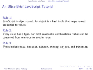 Speciﬁcation with Types   Ultra-Brief JavaScript Tutorial


An Ultra-Brief JavaScript Tutorial

Rule 1:
JavaScript is object-based. An object is a hash table that maps named
properties to values.

Rule 2:
Every value has a type. For most reasonable combinations, values can be
converted from one type to another type.

Rule 3:
Types include null, boolean, number, string, object, and function.




 Peter Thiemann (Univ. Freiburg)                    Softwaretechnik                            SWT   10 / 21
 