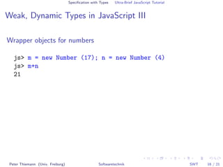 Speciﬁcation with Types   Ultra-Brief JavaScript Tutorial


Weak, Dynamic Types in JavaScript III

Wrapper objects for numbers

   js> m = new Number (17); n = new Number (4)
   js> m+n
   21




 Peter Thiemann (Univ. Freiburg)                    Softwaretechnik                            SWT   16 / 21
 