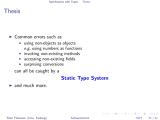 Speciﬁcation with Types   Thesis


Thesis


      Common errors such as
              using non-objects as objects
              e.g. using numbers as functions
              invoking non-existing methods
              accessing non-existing ﬁelds
              surprising conversions
      can all be caught by a
                                            Static Type System
      and much more.




 Peter Thiemann (Univ. Freiburg)                    Softwaretechnik   SWT   21 / 21
 