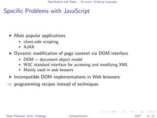 Speciﬁcation with Types   Excursion: Scripting Languages


Speciﬁc Problems with JavaScript


      Most popular applications
              client-side scripting
              AJAX
      Dynamic modiﬁcation of page content via DOM interface
              DOM = document object model
              W3C standard interface for accessing and modifying XML
              Mainly used in web browers
      Incompatible DOM implementations in Web browsers
 ⇒ programming recipes instead of techniques




 Peter Thiemann (Univ. Freiburg)                    Softwaretechnik                           SWT   8 / 21
 