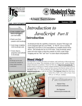 User Services
                                                                                               Summer 2000


                             Introduction to
• Create readable output
  from a web form to
  your mail reader.              JavaScript Part II
• Check your form
                             Introduction
  contents with JavaScript
                              JavaScript provides the capability of interactive, dynamic Web pages and
• Learn image swapping        can be integrated right into your HTML. In “Part II”, how to send the
  with JavaScript code.       output from your form to your email address in a readable format will be
                              shown. This includes the use of a CGI script. Using JavaScript, partici-
• Create objects,             pants will write scripts to check the contents of a form, create image
  properties and methods      swapping and use “this” and “new” to create objects and properties.
  in JavaScript.

Tip:
JavaScript can be used       Need Help?
                             The Help Desk is a service provided to all students, staff, and faculty at Mississippi State
to check the contents of
                             University at no charge. The consultants are here to help you with various computer-
a form, before the form      related information or problems. Check the Web site at http://www.its.msstate.edu for
is submitted.                handouts and/or resolutions to common computer problems. If you cannot find an answer
                             to your question on the Web or you do not have access to the Internet, please call us at
                             325-0631(7:00a.m. to 7:00 p.m.Monday through Friday).You can also e-mail us at
                             helpdesk@msstate.edu or come by our office at 46 Magruder Street (the blue house
                                                                     behind Rice Hall) with walk-in hours from
                                                                     8:00 a.m. to 5:00 p.m. weekdays.



                                                                            Facilitators
                                                                                     Harriet Foley
                                                                                   hvf1@its.msstate.edu

                                                                                     Jim Stanmore
                                                                                 stanmore@its.msstate.edu
 
