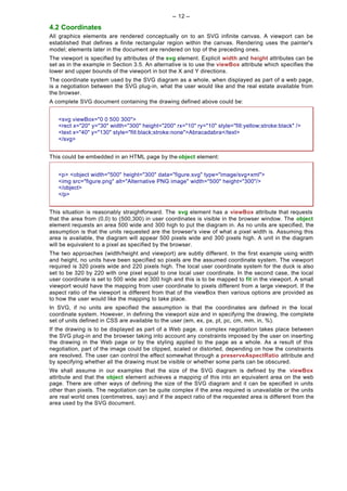 -- 12 --

4.2 Coordinates
All graphics elements are rendered conceptually on to an SVG infinite canvas. A viewport can be
established that defines a finite rectangular region within the canvas. Rendering uses the painter's
model; elements later in the document are rendered on top of the preceding ones.
The viewport is specified by attributes of the svg element. Explicit width and height attributes can be
set as in the example in Section 3.5. An alternative is to use the viewBox attribute which specifies the
lower and upper bounds of the viewport in bot the X and Y directions.
The coordinate system used by the SVG diagram as a whole, when displayed as part of a web page,
is a negotiation between the SVG plug-in, what the user would like and the real estate available from
the browser.
A complete SVG document containing the drawing defined above could be:


   <svg viewBox="0 0 500 300">
   <rect x="20" y="30" width="300" height="200" rx="10" ry="10" style="fill:yellow;stroke:black" />
   <text x="40" y="130" style="fill:black;stroke:none">Abracadabra</text>
   </svg>


This could be embedded in an HTML page by the object element:


   <p> <object width="500" height="300" data="figure.svg" type="image/svg+xml">
   <img src="figure.png" alt="Alternative PNG image" width="500" height="300"/>
   </object>
   </p>


This situation is reasonably straightforward. The svg element has a viewBox attribute that requests
that the area from (0,0) to (500,300) in user coordinates is visible in the browser window. The object
element requests an area 500 wide and 300 high to put the diagram in. As no units are specified, the
assumption is that the units requested are the browser's view of what a pixel width is. Assuming this
area is available, the diagram will appear 500 pixels wide and 300 pixels high. A unit in the diagram
will be equivalent to a pixel as specified by the browser.
The two approaches (width/height and viewport) are subtly different. In the first example using width
and height, no units have been specified so pixels are the assumed coordinate system. The viewport
required is 320 pixels wide and 220 pixels high. The local user coordinate system for the duck is also
set to be 320 by 220 with one pixel equal to one local user coordinate. In the second case, the local
user coordinate is set to 500 wide and 300 high and this is to be mapped to fit in the viewport. A small
viewport would have the mapping from user coordinate to pixels different from a large viewport. If the
aspect ratio of the viewport is different from that of the viewBox then various options are provided as
to how the user would like the mapping to take place.
In SVG, if no units are specified the assumption is that the coordinates are defined in the local
coordinate system. However, in defining the viewport size and in specifying the drawing, the complete
set of units defined in CSS are available to the user (em, ex, px, pt, pc, cm, mm, in, %).
If the drawing is to be displayed as part of a Web page, a complex negotiation takes place between
the SVG plug-in and the browser taking into account any constraints imposed by the user on inserting
the drawing in the Web page or by the styling applied to the page as a whole. As a result of this
negotiation, part of the image could be clipped, scaled or distorted, depending on how the constraints
are resolved. The user can control the effect somewhat through a preserveAspectRatio attribute and
by specifying whether all the drawing must be visible or whether some parts can be obscured.
We shall assume in our examples that the size of the SVG diagram is defined by the viewBox
attribute and that the object element achieves a mapping of this into an equivalent area on the web
page. There are other ways of defining the size of the SVG diagram and it can be specified in units
other than pixels. The negotiation can be quite complex if the area required is unavailable or the units
are real world ones (centimetres, say) and if the aspect ratio of the requested area is different from the
area used by the SVG document.
 