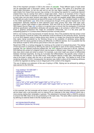 -- 17 --
One of the important concepts in CSS is the notion of cascade. Three different types of style sheet
can be associated with a document: author, user and user agent. The author of a document can
supply style information, so can the user and so can the user agent (usually a browser). In general,
style sheets from these three sources may overlap in the styling they specify for a particular element
(indeed there may be overlap from within a single style sheet - there is an example of this in Figure
4.4) and so the notion of cascade is introduced to define the effect. In essence, weights are assigned
to each style rule and when several rules apply, the one with the greatest weight takes precedence.
The details are quite involved and go beyond the scope of this paper. The interested reader is referred
to the CSS2 specification [22]. One of the consequences though of this general mechanism is that
presentation attributes attached to SVG elements have lower priority than other CSS style rules
specified in author style sheets or style attributes. SVG and CSS do not have the equivalent of the
GKS Aspect Source Flags [26], so there is no general way to ensure that the analogues of individual
attribute specification (presentation attributes) will actually apply in all contexts in which SVG is used.
From a graphics perspective this might be considered unfortunate, but it is the price paid for
embedding graphics in a context where different priorities normally pertain.
SVG is now looking at the requirements of mobile devices. One of the problems that has arisen is that
for some devices it would be useful if the attributes could be tailored to the particular device. Zooming
in on an SVG diagram using a mobile phone soon results in a single line covering the whole display.
One option being considered by the Working Group is the possibility of attributes being defined
indirectly with the values pointed at being set differently on different devices. So it is possible that the
final attribute model for SVG will be quite similar to the one used in GKS.
Recall that HTML is a markup language for marking up the content of a textual document. The styling
of that document is achieved by defining the style to be applied to each of the markup elements. For
example, the <p> element produces justified text, the <h1> element is bold and in red etc. Similarly,
SVG defines the content of a diagram which may be styled in different ways. However, in graphics it is
less clear what is style and what is content. For example, a pie chart might use colours to differentiate
between individual segments. As long as it provides that differentiation, the specific colour chosen is
normally not very relevant. On the other hand, if the diagram depicts a traffic light, interchanging the
area to be drawn in green with the one in red would not be a good idea. This applies to most of the
rendering attributes in SVG. Consequently the decision was made to allow all the rendering attributes
to either be regarded as styling or as an integral part of the content of the diagram.
The use of styling is an extension of the use of styling in HTML. Styling can be achieved by adding a
style element to the SVG file:


   <svg viewbox= "0 0 500 300" >
   <style type="text/css">
   <![CDATA[
   rect {stroke:black;fill:yellow}
   rect.different {stroke:red; fill:none}
   ]]>
   </style>
   <rect x="20" y="30" width="300" height="200" rx="10" ry="10" />
   <rect class="different" x="20" y="330" width="300" height="200" rx="10" ry="10" />
   </svg>


In this example, the first rectangle will be drawn in yellow with a black boundary whereas the second
will be drawn with a red boundary and no internal fill as it belongs to the class different which has a
more precise styling than rectangles in general. The stylesheet is enclosed within a CDATA construct
to ensure that XML does not do any processing on the style rules. The same effect could be achieved
by defining an external sheet in the file mystyle.css as:


   rect {stroke:black;fill:yellow}
   rect.different {stroke:red; fill:none}
 