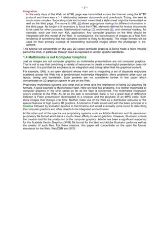 -- 3 --
Integration
   In the early days of the Web, an HTML page was transmitted across the Internet using the HTTP
   protocol and there was a 1-1 relationship between documents and downloads. Today, the Web is
   much more complex. Separating style and content meant that a style sheet might be transmitted as
   well as the Web page. The move to XML [6] allows appropriate markup for different information in
   the Web page. No longer is it necessary to force the HTML elements defined for textual documents
   to be used for other purposes. Mathematical markup [7], multimedia [8], and chemical markup, for
   example, each use their own XML application. Any computer graphics on the Web should be
   integrated with this model of the Web. In consequence, the transmission of images as a final form
   rendering of something that has semantic content is likely to decrease. The image formats will be
   used for their primary purpose of transmitting real-world images where the photograph is the
   content.
This tutorial will concentrate on the way 2D vector computer graphics is being made a more integral
part of the Web, in particular through open as opposed to vendor specific standards.

1.4 Multimedia is not Computer Graphics
Just as images are not computer graphics so multimedia presentations are not computer graphics.
That is not to say that combining a variety of resources to create a meaningful presentation does not
have merit. It is just that the emphasis is on integration and timing rather that the graphical content.
For example, SMIL is an open standard whose main aim is integrating a set of disparate resources
scattered across the Web into a synchronised multimedia integration. Many problems arise such as
layout, timing and bandwidth. Such systems are not considered further in this paper which
concentrates on 2D graphics system in use on the Web.
Proprietary multimedia systems also exist that at times give the impression of being 2D graphics file
formats. A good example is Macromedia Flash. Here we have two problems. It is neither multimedia or
computer graphics in the strict sense as far as the Web is concerned. The multimedia integration
occurs external to the Web. As far as the web is concerned, there is not a great deal of difference
between a Flash presentation downloaded to a browser and the playback of an MPG video. Both
show images that change over time. Neither make use of the Web as a distributed resource or the
special features of high quality 2D graphics. A tutorial on Flash would start with the basic principle of a
timeline followed by animation relative to that timeline and would eventually come round to describing
the computer graphics and other objects to be integrated and animated.
At the other end of the spectra are proprietary systems such as Adobe Illustrator and its associated
proprietary file format which have a much closer affinity to vector graphics. However, Illustrator is more
the creation tool for the production of the computer graphics. Adobe has been a significant supported
for the Scalable Vector Graphics (SVG) file format for the Web and Adobe Illustrator performs well as
the creator of such files. For these reasons, this paper will concentrate on the open file format
standards for the Web, WebCGM and SVG.
 
