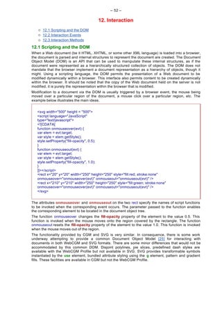 -- 52 --

                                       12. Interaction
    ¡   12.1 Scripting and the DOM
    ¡   12.2 Interaction Events
    ¡   12.3 Interaction Methods

12.1 Scripting and the DOM
When a Web document (be it HTML, XHTML, or some other XML language) is loaded into a browser,
the document is parsed and internal structures to represent the document are created. The Document
Object Model (DOM) is an API that can be used to manipulate these internal structures, as if the
document were represented as a hierarchically structured collection of objects. The DOM does not
mandate that the browser implement a document representation as a hierarchy of objects, though it
might. Using a scripting language, the DOM permits the presentation of a Web document to be
modified dynamically within a browser. This interface also permits content to be created dynamically
within the browser. It should be noted that the copy of the Web document held on the server is not
modified, it is purely the representation within the browser that is modified.
Modification to a document via the DOM is usually triggered by a browser event, the mouse being
moved over a particular region of the document, a mouse click over a particular region, etc. The
example below illustrates the main ideas.


   <svg width="500" height = "500">
   <script language="JavaScript"
   type="text/javascript">
   <![CDATA[
   function onmouseover(evt) {
   var elem = evt.target;
   var style = elem.getStyle();
   style.setProperty("fill-opacity", 0.5);
   }
   function onmouseout(evt) {
   var elem = evt.target;
   var style = elem.getStyle();
   style.setProperty("fill-opacity", 1.0);
   }
   ]]></script>
   <rect x="20" y="20" width="250" height="250" style="fill:red; stroke:none"
   onmouseover="onmouseover(evt)" onmouseout="onmouseout(evt)" />
   <rect x="210" y="210" width="250" height="250" style="fill:green; stroke:none"
   onmouseover="onmouseover(evt)" onmouseout="onmouseout(evt)" />
   </svg>


The attributes onmouseover and onmouseout on the two rect specify the names of script functions
to be invoked when the corresponding event occurs. The parameter passed to the function enables
the corresponding element to be located in the document object tree.
The function onmouseover changes the fill-opacity property of the element to the value 0.5. This
function is invoked when the mouse moves onto the region covered by the rectangle. The function
onmouseout resets the fill-opacity property of the element to the value 1.0. This function is invoked
when the mouse moves out of the region.
The functionality provided by CGM and SVG is very similar. In consequence, there is some work
underway attempting to provide a common Document Object Model [25] for interacting with
documents in both WebCGM and SVG formats. There are some minor differences that would not be
accommodated by this common DOM. Disjoint polylines, pie slices, predefined dash styles are
available with the WebCGM Profile but not available in SVG. SVG provides transformable symbols
instantiated by the use element, bundled attribute styling using the g element, pattern and gradient
fills. These facilities are available in CGM but not the WebCGM Profile.
 