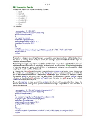 -- 53 --

12.2 Interaction Events
Some of the events that can be handled by SVG are:
    ¡   onclick
    ¡   onactivate
    ¡   onmousedown
    ¡   onmouseover
    ¡   onmousemove
    ¡   onmouseout
    ¡   onload
For example:


   <svg viewbox= "0 0 600 400" >
   <script type="text/ecmascript"><![CDATA[
   function changerect(evt)
   {
   var svgobj=evt.target;
   svgstyle = svgobj.getStyle();
   svgstyle.setProperty ('opacity', 0.3);
   svgobj.setAttribute ('x', 300);
   }
   ]]>
   </script>
   <rect onclick="changerect(evt)" style="fill:blue;opacity:1" x="10" y="30" width="100"
   height="100" />
   </svg>


This defines a diagram consisting of a single opaque blue rectangle close to the left hand edge. When
the mouse or pointing device is clicked over it, the rectangle is repositioned further to the right and
becomes semi-transparent.
As scripting languages vary in their capabilities and browsers vary in their support of them, the user
may need some trial and error to get started. A general point is that the SVG script element behaves
in much the same way as the one in HTML. In consequence, following the style used for HTML
scripting will usually work for SVG as well.
In the example, the onclick attribute calls the script function changerect when the mouse click occurs.
The variable evt passed as parameter to the changerect function enables the object over which the
mouse was clicked to be identified. The property target of evt gives a reference to the object clicked.
The variable svgobj is set to the object that was clicked. The ECMAScript method getStyle gives a
reference to the object's style attribute, setProperty sets the value of a style property. The method
setAttribute sets an attribute value.
The event onactivate is more general than onclick and will work with devices other than mouse-like
devices. The onload event gives a general method of invoking a script when an SVG document is
loaded. For example:


   <svg viewbox= "0 0 600 400" onload="changerect(evt)">
   <script type="text/ecmascript"><![CDATA[
   function changerect(evt)
   {
   var svgdoc = evt.getCurrentNode().getOwnerDocument();
   svgobj = svgdoc.getElementByID ('MyRect')
   svgstyle = svgobj.getStyle();
   svgstyle.setProperty ('opacity', 0.3);
   svgobj.setAttribute ('x', 300);
   }
   ]]>
   </script>
   <rect id="MyRect" style="fill:blue;opacity:1" x="10" y="30" width="100" height="100" />
   </svg>
 