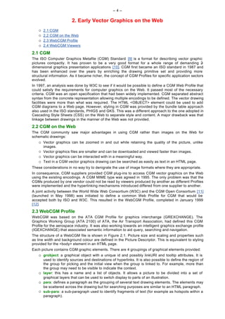 -- 4 --

                         2. Early Vector Graphics on the Web
    ¡   2.1 CGM
    ¡   2.2 CGM on the Web
    ¡   2.3 WebCGM Profile
    ¡   2.4 WebCGM Viewers

2.1 CGM
The ISO Computer Graphics Metafile (CGM) Standard [9] is a format for describing vector graphic
pictures compactly. It has proven to be a very good format for a whole range of demanding 2             -
dimensional graphics presentation applications [10]. CGM first became an ISO standard in 1987 and
has been enhanced over the years by enriching the drawing primitive set and providing more
structural information. As it became richer, the concept of CGM Profiles for specific application sectors
evolved.
In 1997, an analysis was done by W3C to see if it would be possible to define a CGM Web Profile that
could satisfy the requirements for computer graphics on the Web. It passed most of the necessary
criteria. CGM was an open specification that had been widely implemented. CGM separated abstract
syntax from the concrete representation allowing multiple encodings to be defined. The vector drawing
facilities were more than what was required. The HTML <OBJECT> element could be used to add
CGM diagrams to a Web page. However, styling in CGM was provided by the bundle table approach
also used in the ISO standards, PHIGS and GKS. This was a different approach to the one adopted in
Cascading Style Sheets (CSS) on the Web to separate style and content. A major drawback was that
linkage between drawings in the manner of the Web was not provided.

2.2 CGM on the Web
The CGM community saw major advantages in using CGM rather than images on the Web for
schematic drawings:
    ¡   Vector graphics can be zoomed in and out while retaining the quality of the picture, unlike
        images.
    ¡   Vector graphics files are smaller and can be downloaded and viewed faster than images.
    ¡   Vector graphics can be interacted with in a meaningful way.
    ¡   Text in a CGM vector graphics drawing can be searched as easily as text in an HTML page.
These considerations in no way try to denigrate the use of image formats where they are appropriate.
In consequence, CGM suppliers provided CGM plug-ins to access CGM vector graphics on the Web
using the existing encodings. A CGM MIME type was agreed in 1995. The only problem was that the
CGMs produced by one vendor could not be read by viewers produced by another as different Profiles
were implemented and the hyperlinking mechanisms introduced differed from one supplier to another.
A joint activity between the World Wide Web Consortium (W3C) and the CGM Open Consortium [11]
(launched in May 1998) was initiated to define a common Web Profile for CGM that would be
accepted both by ISO and W3C. This resulted in the WebCGM Profile, completed in January 1999
[12].

2.3 WebCGM Profile
WebCGM was based on the ATA CGM Profile for graphics interchange (GREXCHANGE). The
Graphics Working Group (ATA 2100) of ATA, the Air Transport Association, had defined this CGM
Profile for the aerospace industry. It was also working towards an intelligent graphics exchange profile
(IGEXCHANGE) that associated semantic information to aid query, searching and navigation.
The structure of a WebCGM file is shown in Figure 2.1. Picture size and scaling and properties such
as line width and background colour are defined in the Picture Descriptor. This is equivalent to styling
provided for the <body> element in an HTML page.
Each picture contains CGM graphic elements. There are 4 groupings of graphical elements provided:
    ¡   grobject: a graphical object with a unique id and possibly linkURI and tooltip attributes. It is
        used to identify sources and destinations of hyperlinks. It is also possible to define the region of
        the group for picking and the initial view when the group is linked to. For example, more than
        the group may need to be visible to indicate the context.
    ¡   layer: this has a name and a list of objects. It allows a picture to be divided into a set of
        graphical layers that can be used to switch display to parts of an illustration.
    ¡   para: defines a paragraph as the grouping of several text drawing elements. The elements may
        be scattered across the drawing but for searching purposes are similar to an HTML paragraph.
    ¡   sub-para: a sub-paragraph used to identify fragments of text (for example as hotspots within a
        paragraph).
 