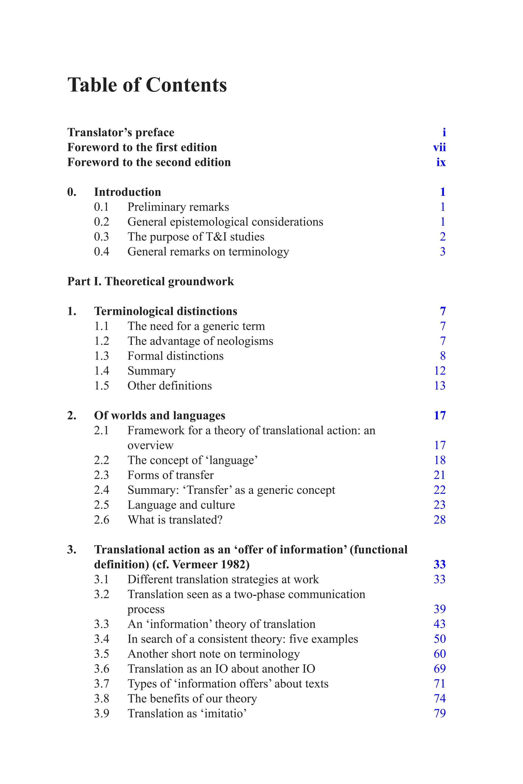 Table of Contents
Translator’s preface i
Foreword to the first edition vii
Foreword to the second edition ix
0. Introduction 1
0.1 Preliminary remarks 1
0.2 General epistemological considerations 1
0.3 The purpose of TI studies 2
0.4 General remarks on terminology 3
Part I. Theoretical groundwork
1. Terminological distinctions 7
1.1 The need for a generic term 7
1.2 The advantage of neologisms 7
1.3 Formal distinctions 8
1.4 Summary 12
1.5 Other definitions 13
2. Of worlds and languages 17
2.1 Framework for a theory of translational action: an
overview 17
2.2 The concept of ‘language’ 18
2.3 Forms of transfer 21
2.4 Summary: ‘Transfer’ as a generic concept 22
2.5 Language and culture 23
2.6 What is translated? 28
3. Translational action as an ‘offer of information’ (functional
definition) (cf. Vermeer 1982) 33
3.1 Different translation strategies at work 33
3.2 Translation seen as a two-phase communication
process 39
3.3 An ‘information’ theory of translation 43
3.4 In search of a consistent theory: five examples 50
3.5 Another short note on terminology 60
3.6 Translation as an IO about another IO 69
3.7 Types of ‘information offers’ about texts 71
3.8 The benefits of our theory 74
3.9 Translation as ‘imitatio’ 79
 