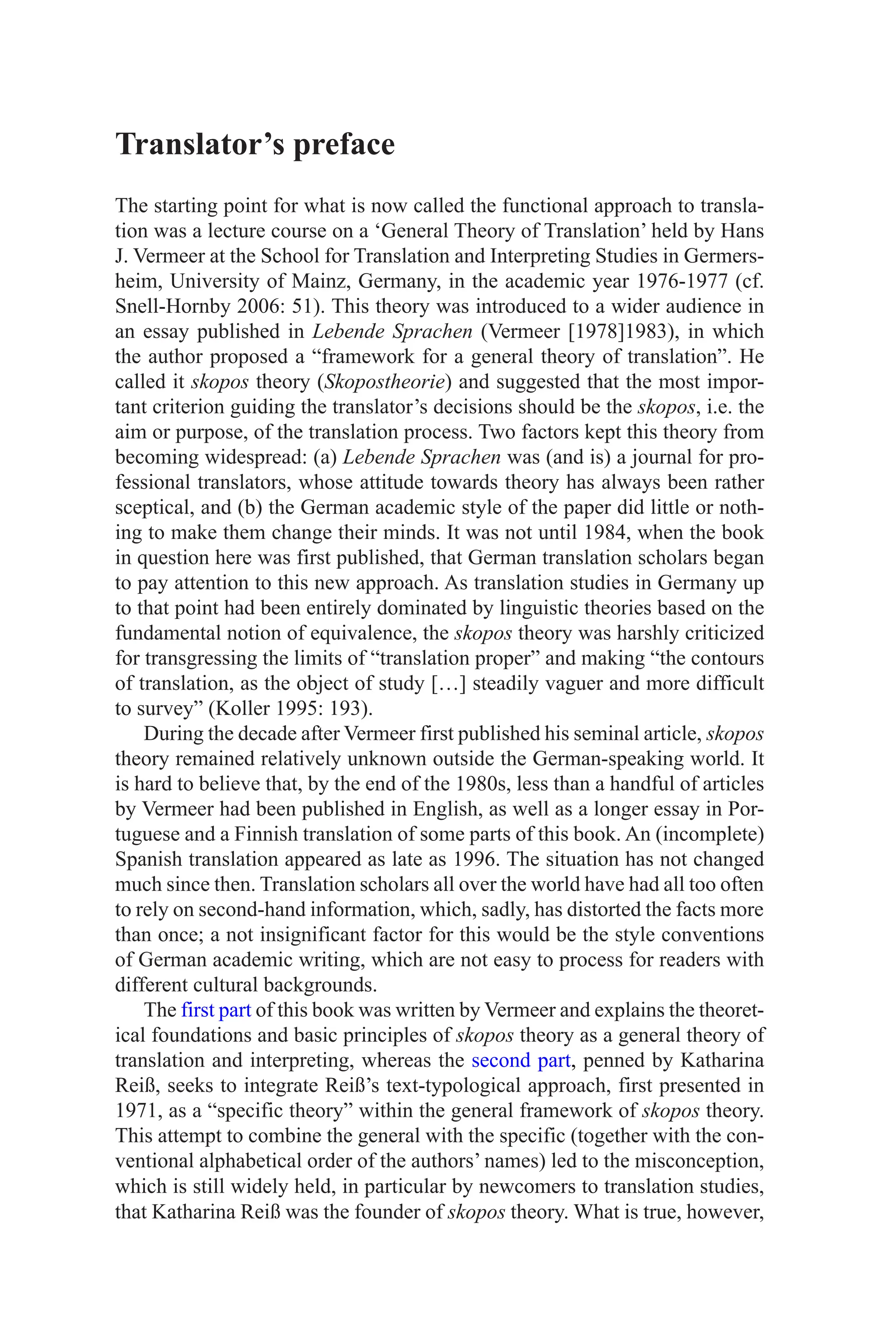 Translator’s preface
The starting point for what is now called the functional approach to transla-
tion was a lecture course on a ‘General Theory of Translation’ held by Hans
J. Vermeer at the School for Translation and Interpreting Studies in Germers-
heim, University of Mainz, Germany, in the academic year 1976-1977 (cf.
Snell-Hornby 2006: 51). This theory was introduced to a wider audience in
an essay published in Lebende Sprachen (Vermeer [1978]1983), in which
the author proposed a “framework for a general theory of translation”. He
called it skopos theory (Skopostheorie) and suggested that the most impor-
tant criterion guiding the translator’s decisions should be the skopos, i.e. the
aim or purpose, of the translation process. Two factors kept this theory from
becoming widespread: (a) Lebende Sprachen was (and is) a journal for pro-
fessional translators, whose attitude towards theory has always been rather
sceptical, and (b) the German academic style of the paper did little or noth-
ing to make them change their minds. It was not until 1984, when the book
in question here was first published, that German translation scholars began
to pay attention to this new approach. As translation studies in Germany up
to that point had been entirely dominated by linguistic theories based on the
fundamental notion of equivalence, the skopos theory was harshly criticized
for transgressing the limits of “translation proper” and making “the contours
of translation, as the object of study […] steadily vaguer and more difficult
to survey” (Koller 1995: 193).
During the decade after Vermeer first published his seminal article, skopos
theory remained relatively unknown outside the German-speaking world. It
is hard to believe that, by the end of the 1980s, less than a handful of articles
by Vermeer had been published in English, as well as a longer essay in Por-
tuguese and a Finnish translation of some parts of this book. An (incomplete)
Spanish translation appeared as late as 1996. The situation has not changed
much since then. Translation scholars all over the world have had all too often
to rely on second-hand information, which, sadly, has distorted the facts more
than once; a not insignificant factor for this would be the style conventions
of German academic writing, which are not easy to process for readers with
different cultural backgrounds.
The first part of this book was written by Vermeer and explains the theoret-
ical foundations and basic principles of skopos theory as a general theory of
translation and interpreting, whereas the second part, penned by Katharina
Reiß, seeks to integrate Reiß’s text-typological approach, first presented in
1971, as a “specific theory” within the general framework of skopos theory.
This attempt to combine the general with the specific (together with the con-
ventional alphabetical order of the authors’ names) led to the misconception,
which is still widely held, in particular by newcomers to translation studies,
that Katharina Reiß was the founder of skopos theory. What is true, however,
 