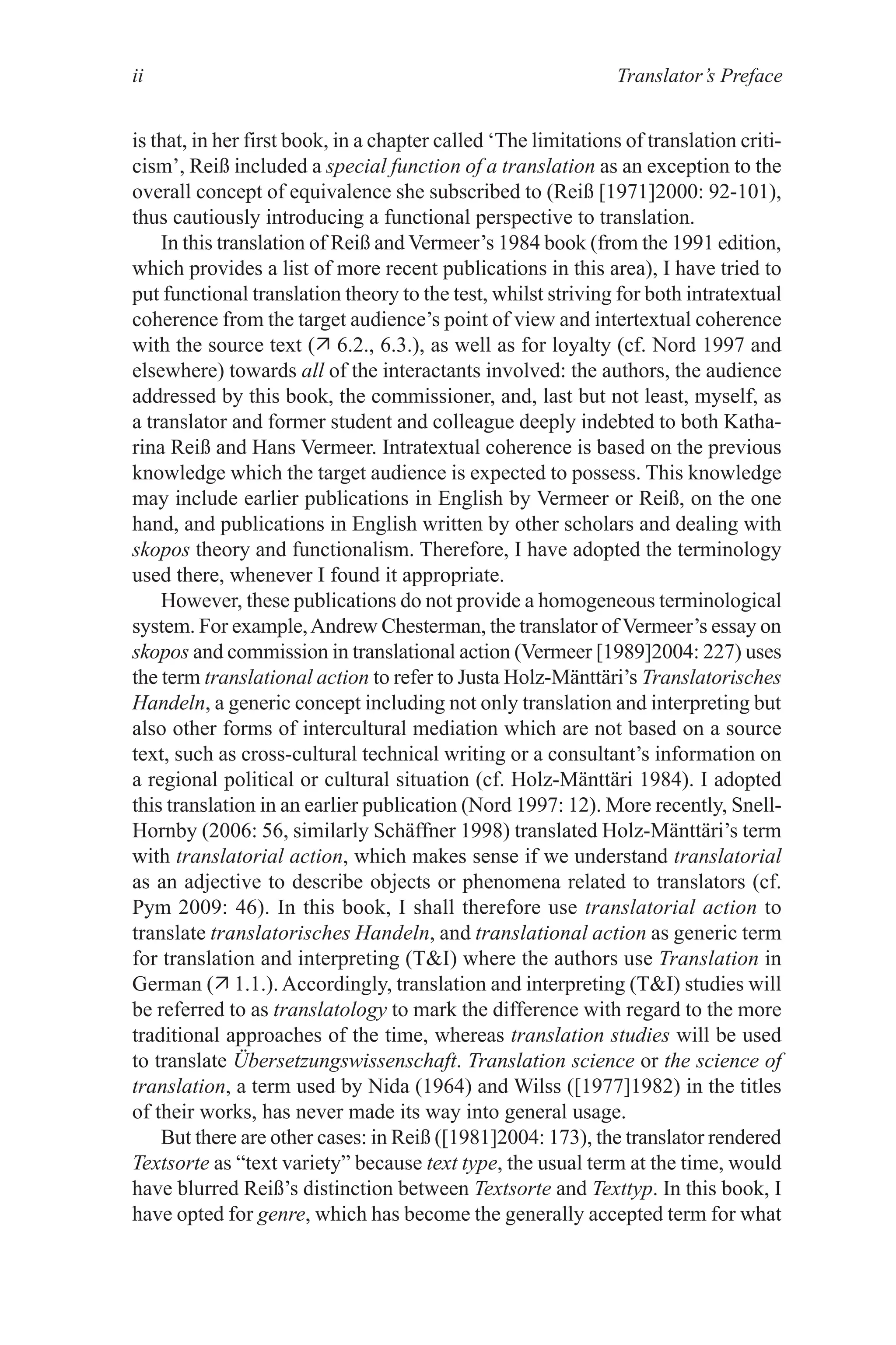 Translator’s Preface
ii
is that, in her first book, in a chapter called ‘The limitations of translation criti-
cism’, Reiß included a special function of a translation as an exception to the
overall concept of equivalence she subscribed to (Reiß [1971]2000: 92-101),
thus cautiously introducing a functional perspective to translation.
In this translation of Reiß and Vermeer’s 1984 book (from the 1991 edition,
which provides a list of more recent publications in this area), I have tried to
put functional translation theory to the test, whilst striving for both intratextual
coherence from the target audience’s point of view and intertextual coherence
with the source text ( 6.2., 6.3.), as well as for loyalty (cf. Nord 1997 and
elsewhere) towards all of the interactants involved: the authors, the audience
addressed by this book, the commissioner, and, last but not least, myself, as
a translator and former student and colleague deeply indebted to both Katha-
rina Reiß and Hans Vermeer. Intratextual coherence is based on the previous
knowledge which the target audience is expected to possess. This knowledge
may include earlier publications in English by Vermeer or Reiß, on the one
hand, and publications in English written by other scholars and dealing with
skopos theory and functionalism. Therefore, I have adopted the terminology
used there, whenever I found it appropriate.
However, these publications do not provide a homogeneous terminological
system. For example,Andrew Chesterman, the translator of Vermeer’s essay on
skopos and commission in translational action (Vermeer [1989]2004: 227) uses
the term translational action to refer to Justa Holz-Mänttäri’s Translatorisches
Handeln, a generic concept including not only translation and interpreting but
also other forms of intercultural mediation which are not based on a source
text, such as cross-cultural technical writing or a consultant’s information on
a regional political or cultural situation (cf. Holz-Mänttäri 1984). I adopted
this translation in an earlier publication (Nord 1997: 12). More recently, Snell-
Hornby (2006: 56, similarly Schäffner 1998) translated Holz-Mänttäri’s term
with translatorial action, which makes sense if we understand translatorial
as an adjective to describe objects or phenomena related to translators (cf.
Pym 2009: 46). In this book, I shall therefore use translatorial action to
translate translatorisches Handeln, and translational action as generic term
for translation and interpreting (TI) where the authors use Translation in
German ( 1.1.). Accordingly, translation and interpreting (TI) studies will
be referred to as translatology to mark the difference with regard to the more
traditional approaches of the time, whereas translation studies will be used
to translate Übersetzungswissenschaft. Translation science or the science of
translation, a term used by Nida (1964) and Wilss ([1977]1982) in the titles
of their works, has never made its way into general usage.
But there are other cases: in Reiß ([1981]2004: 173), the translator rendered
Textsorte as “text variety” because text type, the usual term at the time, would
have blurred Reiß’s distinction between Textsorte and Texttyp. In this book, I
have opted for genre, which has become the generally accepted term for what
 