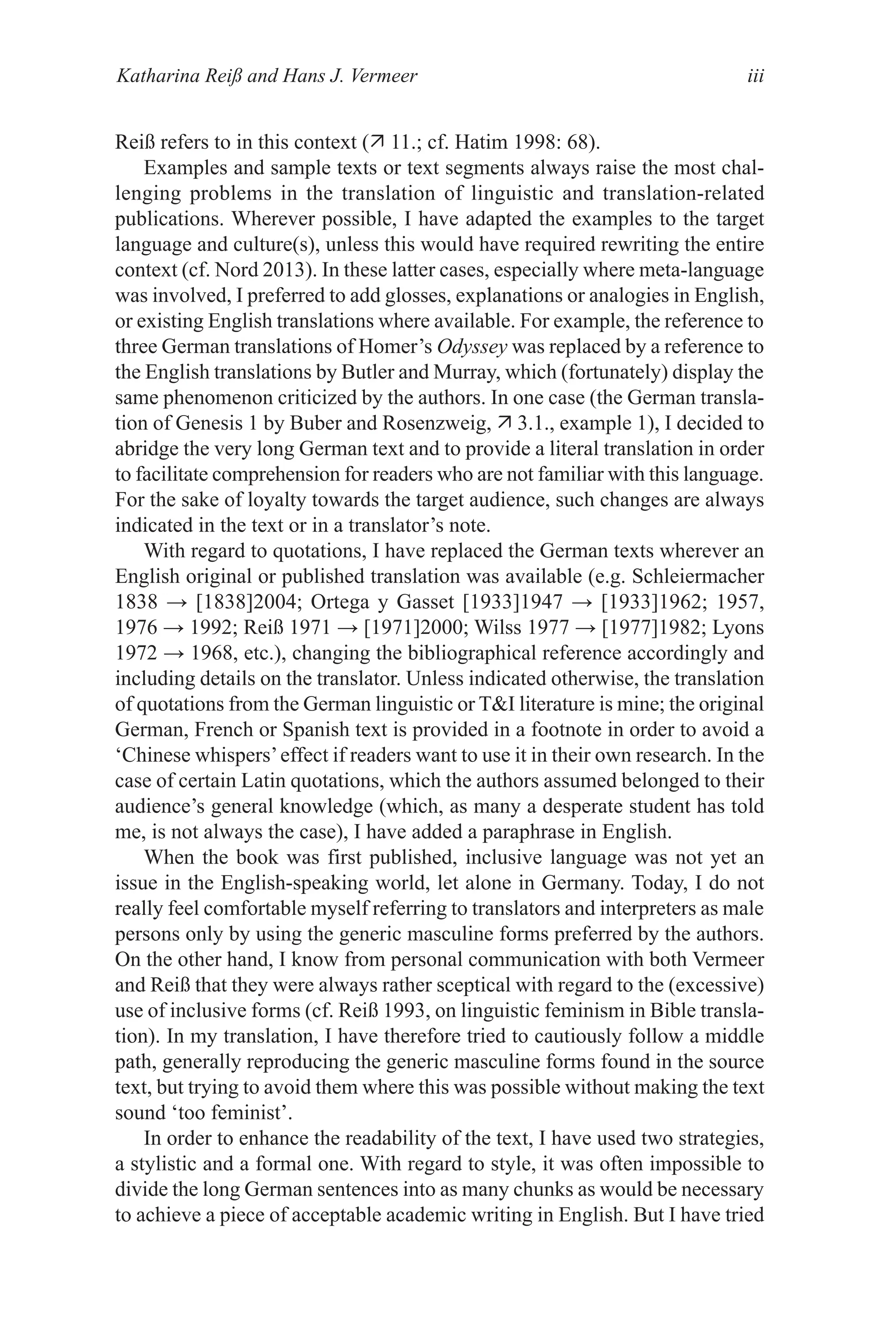 Katharina Reiß and Hans J. Vermeer iii
Reiß refers to in this context ( 11.; cf. Hatim 1998: 68).
Examples and sample texts or text segments always raise the most chal-
lenging problems in the translation of linguistic and translation-related
publications. Wherever possible, I have adapted the examples to the target
language and culture(s), unless this would have required rewriting the entire
context (cf. Nord 2013). In these latter cases, especially where meta-language
was involved, I preferred to add glosses, explanations or analogies in English,
or existing English translations where available. For example, the reference to
three German translations of Homer’s Odyssey was replaced by a reference to
the English translations by Butler and Murray, which (fortunately) display the
same phenomenon criticized by the authors. In one case (the German transla-
tion of Genesis 1 by Buber and Rosenzweig,  3.1., example 1), I decided to
abridge the very long German text and to provide a literal translation in order
to facilitate comprehension for readers who are not familiar with this language.
For the sake of loyalty towards the target audience, such changes are always
indicated in the text or in a translator’s note.
With regard to quotations, I have replaced the German texts wherever an
English original or published translation was available (e.g. Schleiermacher
1838 → [1838]2004; Ortega y Gasset [1933]1947 → [1933]1962; 1957,
1976 → 1992; Reiß 1971 → [1971]2000; Wilss 1977 → [1977]1982; Lyons
1972 → 1968, etc.), changing the bibliographical reference accordingly and
including details on the translator. Unless indicated otherwise, the translation
of quotations from the German linguistic or TI literature is mine; the original
German, French or Spanish text is provided in a footnote in order to avoid a
‘Chinese whispers’effect if readers want to use it in their own research. In the
case of certain Latin quotations, which the authors assumed belonged to their
audience’s general knowledge (which, as many a desperate student has told
me, is not always the case), I have added a paraphrase in English.
When the book was first published, inclusive language was not yet an
issue in the English-speaking world, let alone in Germany. Today, I do not
really feel comfortable myself referring to translators and interpreters as male
persons only by using the generic masculine forms preferred by the authors.
On the other hand, I know from personal communication with both Vermeer
and Reiß that they were always rather sceptical with regard to the (excessive)
use of inclusive forms (cf. Reiß 1993, on linguistic feminism in Bible transla-
tion). In my translation, I have therefore tried to cautiously follow a middle
path, generally reproducing the generic masculine forms found in the source
text, but trying to avoid them where this was possible without making the text
sound ‘too feminist’.
In order to enhance the readability of the text, I have used two strategies,
a stylistic and a formal one. With regard to style, it was often impossible to
divide the long German sentences into as many chunks as would be necessary
to achieve a piece of acceptable academic writing in English. But I have tried
 