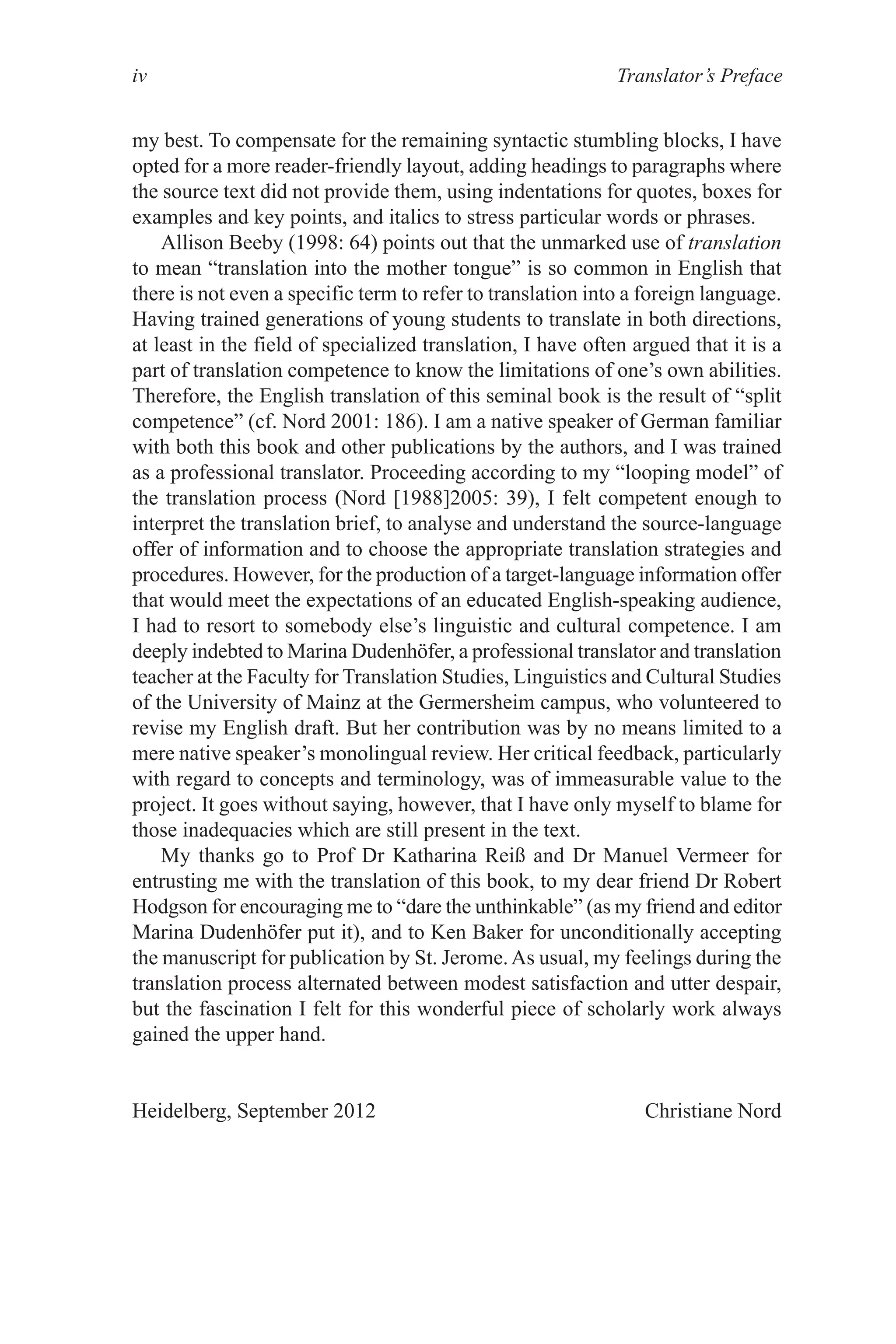 Translator’s Preface
iv
my best. To compensate for the remaining syntactic stumbling blocks, I have
opted for a more reader-friendly layout, adding headings to paragraphs where
the source text did not provide them, using indentations for quotes, boxes for
examples and key points, and italics to stress particular words or phrases.
Allison Beeby (1998: 64) points out that the unmarked use of translation
to mean “translation into the mother tongue” is so common in English that
there is not even a specific term to refer to translation into a foreign language.
Having trained generations of young students to translate in both directions,
at least in the field of specialized translation, I have often argued that it is a
part of translation competence to know the limitations of one’s own abilities.
Therefore, the English translation of this seminal book is the result of “split
competence” (cf. Nord 2001: 186). I am a native speaker of German familiar
with both this book and other publications by the authors, and I was trained
as a professional translator. Proceeding according to my “looping model” of
the translation process (Nord [1988]2005: 39), I felt competent enough to
interpret the translation brief, to analyse and understand the source-language
offer of information and to choose the appropriate translation strategies and
procedures. However, for the production of a target-language information offer
that would meet the expectations of an educated English-speaking audience,
I had to resort to somebody else’s linguistic and cultural competence. I am
deeply indebted to Marina Dudenhöfer, a professional translator and translation
teacher at the Faculty for Translation Studies, Linguistics and Cultural Studies
of the University of Mainz at the Germersheim campus, who volunteered to
revise my English draft. But her contribution was by no means limited to a
mere native speaker’s monolingual review. Her critical feedback, particularly
with regard to concepts and terminology, was of immeasurable value to the
project. It goes without saying, however, that I have only myself to blame for
those inadequacies which are still present in the text.
My thanks go to Prof Dr Katharina Reiß and Dr Manuel Vermeer for
entrusting me with the translation of this book, to my dear friend Dr Robert
Hodgson for encouraging me to “dare the unthinkable” (as my friend and editor
Marina Dudenhöfer put it), and to Ken Baker for unconditionally accepting
the manuscript for publication by St. Jerome.As usual, my feelings during the
translation process alternated between modest satisfaction and utter despair,
but the fascination I felt for this wonderful piece of scholarly work always
gained the upper hand.
Heidelberg, September 2012 Christiane Nord
 