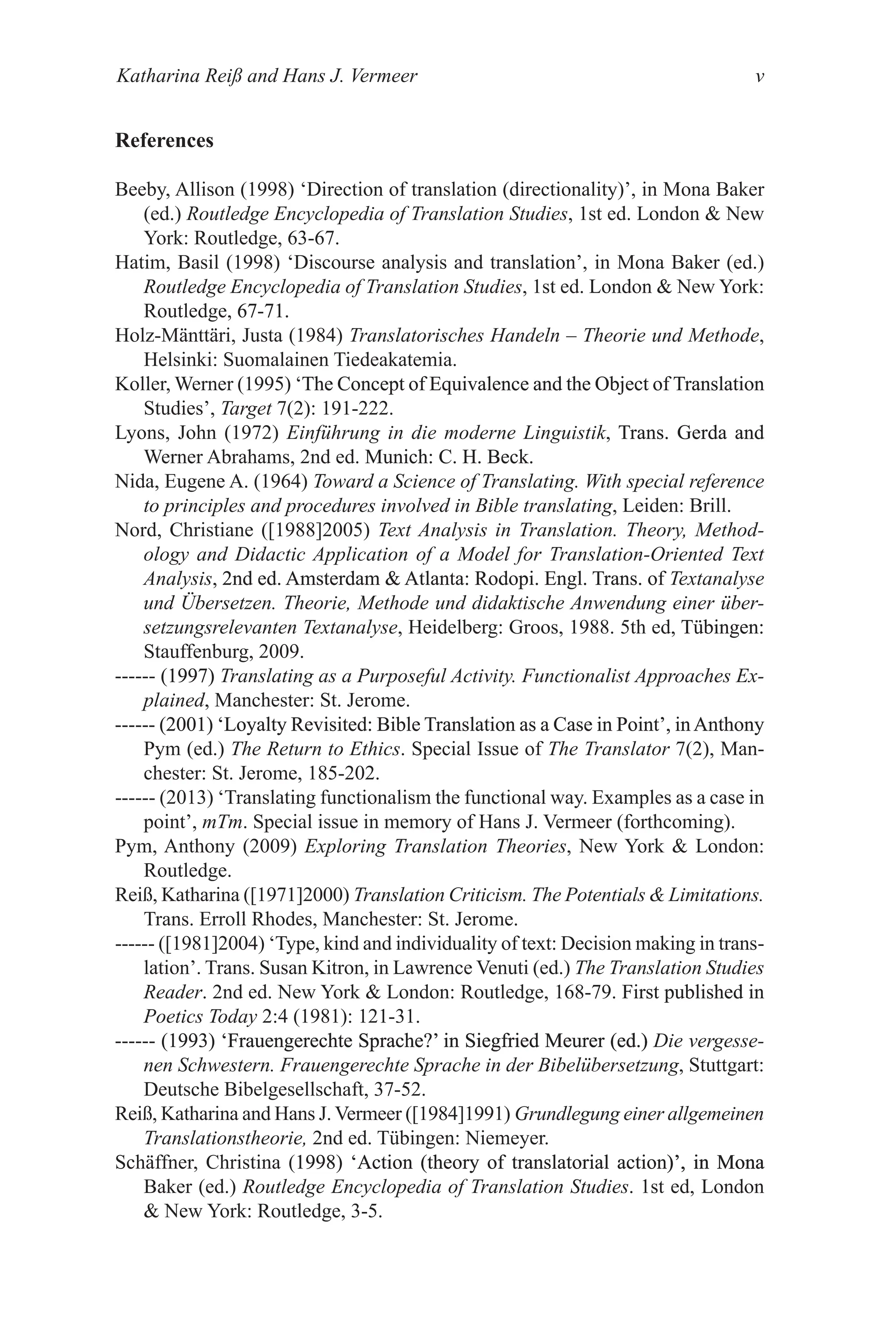 Katharina Reiß and Hans J. Vermeer v
References
Beeby, Allison (1998) ‘Direction of translation (directionality)’, in Mona Baker
(ed.) Routledge Encyclopedia of Translation Studies, 1st ed. London  New
York: Routledge, 63-67.
Hatim, Basil (1998) ‘Discourse analysis and translation’, in Mona Baker (ed.)
Routledge Encyclopedia of Translation Studies, 1st ed. London  New York:
Routledge, 67-71.
67-71.
Holz-Mänttäri, Justa (1984) Translatorisches Handeln – Theorie und Methode,
Helsinki: Suomalainen Tiedeakatemia.
Koller, Werner (1995) ‘The Concept of �qui�alence and the Ob�ect of Translation
The Concept of �qui�alence and the Ob�ect of Translation
Studies’, Target 7(2): 191-222.
Lyons, John (1972) Einführung in die moderne Linguistik, Trans. Gerda and
Trans. Gerda and
Werner Abrahams, 2nd ed. Munich: C. H. Beck.
Munich: C. H. Beck.
Nida, Eugene A. (1964) Toward a Science of Translating. With special reference
to principles and procedures involved in Bible translating, Leiden: Brill.
Nord, Christiane ([1988]2005) Text Analysis in Translation. Theory, Method-
ology and Didactic Application of a Model for Translation-Oriented Text
Analysis, 2nd ed. Amsterdam  Atlanta: Rodopi. Engl. Trans. of
2nd ed. Amsterdam  Atlanta: Rodopi. Engl. Trans. of Textanalyse
und Übersetzen. Theorie, Methode und didaktische Anwendung einer über-
setzungsrelevanten Textanalyse, Heidelberg: Groos, 1988. 5th ed, T�bingen:
T�bingen:
Stauffenburg, 2009.
------ (1997)
(1997) Translating as a Purposeful Activity. Functionalist Approaches Ex-
plained, Manchester: St. Jerome.
------ (2001) ‘Loyalty Re�isited: Bible Translation as a Case in �oint�, in�nthony
(2001) ‘Loyalty Re�isited: Bible Translation as a Case in �oint�, in�nthony
Pym (ed.) The Return to Ethics. Special Issue of The Translator 7(2), Man-
chester: St. Jerome, 185-202.
------ (2013) ‘Translating functionalism the functional way. Examples as a case in
point’, mTm. Special issue in memory of Hans J. Vermeer (forthcoming).
Pym, Anthony (2009) Exploring Translation Theories, New York  London:
Routledge.
Reiß, Katharina ([1971]2000) Translation Criticism. The Potentials  Limitations.
Trans. Erroll Rhodes, Manchester: St. Jerome.
------ ([1981]2004) ‘Type, kind and individuality of text: Decision making in trans-
lation�. Trans. Susan Kitron, in Lawrence Venuti (ed.) The Translation Studies
Reader. 2nd ed. New York  London: Routledge, 168-79. First published in
First published in
Poetics Today 2:4 (1981): 121-31.
------ (1993) ‘Frauengerechte Sprache�’ in Siegfried Meurer (ed.)
(1993) ‘Frauengerechte Sprache�’ in Siegfried Meurer (ed.)
‘Frauengerechte Sprache�’ in Siegfried Meurer (ed.)
Frauengerechte Sprache�’ in Siegfried Meurer (ed.)
’ in Siegfried Meurer (ed.)
in Siegfried Meurer (ed.) Die vergesse-
nen Schwestern. Frauengerechte Sprache in der Bibelübersetzung, Stuttgart:
Deutsche Bibelgesellschaft, 37-52.
Reiß, Katharina and Hans J. Vermeer ([1984]1991) Grundlegung einer allgemeinen
Translationstheorie, 2nd ed. T�bingen: Niemeyer.
Schäffner, Christina (1998) ‘Action (theory of translatorial action)’, in Mona
1998) ‘Action (theory of translatorial action)’, in Mona
‘Action (theory of translatorial action)’, in Mona
)’, in Mona
Baker (ed.) Routledge Encyclopedia of Translation Studies. 1st ed, London
 New York: Routledge, 3-5.
 