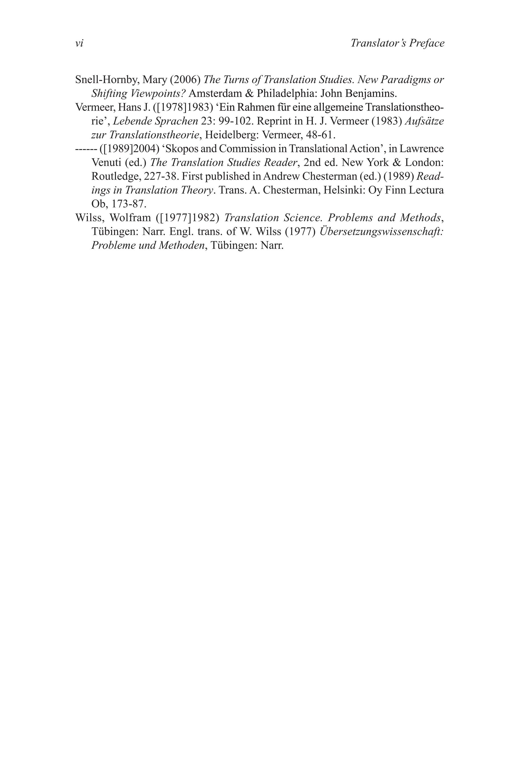 Translator’s Preface
vi
Snell-Hornby, Mary (2006) The Turns of Translation Studies. New Paradigms or
Shifting Viewpoints? Amsterdam  Philadelphia: John Benjamins.
Amsterdam  Philadelphia: John Benjamins.
Vermeer, Hans J. ([1978]1983) ‘Ein Rahmen f�r eine allgemeine Translationstheo-
‘Ein Rahmen f�r eine allgemeine Translationstheo-
Ein Rahmen f�r eine allgemeine Translationstheo-
rie’, Lebende Sprachen 23: 99-102. Reprint in H. J. Vermeer (1983) Aufsätze
zur Translationstheorie, Heidelberg: Vermeer, 48-61.
------ ([1989]2004) ‘Skopos and Commission in Translational�ction�, in Lawrence
Venuti (ed.) The Translation Studies Reader, 2nd ed. New York  London:
Routledge, 227-38. First published inAndrew Chesterman (ed.) (1989) Read-
ings in Translation Theory. Trans. �. Chesterman, Helsinki: Oy Finn Lectura
Ob, 173-87.
Wilss, Wolfram ([1977]1982) Translation Science. Problems and Methods,
T�bingen: Narr. Engl. trans. of W. Wilss (1977) Übersetzungswissenschaft:
Probleme und Methoden, T�bingen: Narr.
 