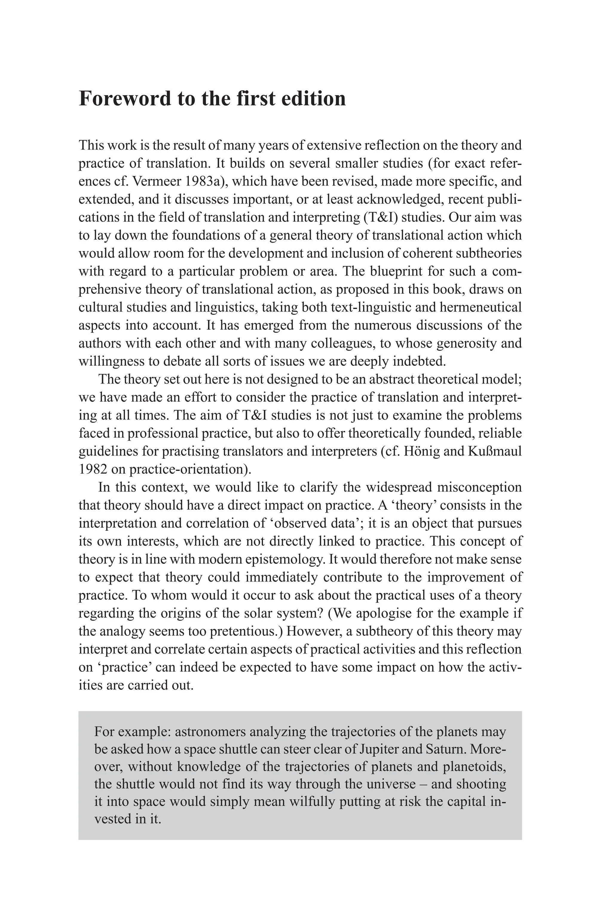Foreword to the first edition
This work is the result of many years of extensive reflection on the theory and
practice of translation. It builds on several smaller studies (for exact refer-
ences cf. Vermeer 1983a), which have been revised, made more specific, and
extended, and it discusses important, or at least acknowledged, recent publi-
cations in the field of translation and interpreting (TI) studies. Our aim was
to lay down the foundations of a general theory of translational action which
would allow room for the development and inclusion of coherent subtheories
with regard to a particular problem or area. The blueprint for such a com-
prehensive theory of translational action, as proposed in this book, draws on
cultural studies and linguistics, taking both text-linguistic and hermeneutical
aspects into account. It has emerged from the numerous discussions of the
authors with each other and with many colleagues, to whose generosity and
willingness to debate all sorts of issues we are deeply indebted.
The theory set out here is not designed to be an abstract theoretical model;
we have made an effort to consider the practice of translation and interpret-
ing at all times. The aim of TI studies is not just to examine the problems
faced in professional practice, but also to offer theoretically founded, reliable
guidelines for practising translators and interpreters (cf. Hönig and Kußmaul
1982 on practice-orientation).
In this context, we would like to clarify the widespread misconception
that theory should have a direct impact on practice. A ‘theory’ consists in the
interpretation and correlation of ‘observed data’; it is an object that pursues
its own interests, which are not directly linked to practice. This concept of
theory is in line with modern epistemology. It would therefore not make sense
to expect that theory could immediately contribute to the improvement of
practice. To whom would it occur to ask about the practical uses of a theory
regarding the origins of the solar system? (We apologise for the example if
the analogy seems too pretentious.) However, a subtheory of this theory may
interpret and correlate certain aspects of practical activities and this reflection
on ‘practice’ can indeed be expected to have some impact on how the activ-
ities are carried out.
For example: astronomers analyzing the trajectories of the planets may
be asked how a space shuttle can steer clear of Jupiter and Saturn. More-
over, without knowledge of the trajectories of planets and planetoids,
the shuttle would not find its way through the universe – and shooting
it into space would simply mean wilfully putting at risk the capital in-
vested in it.
 