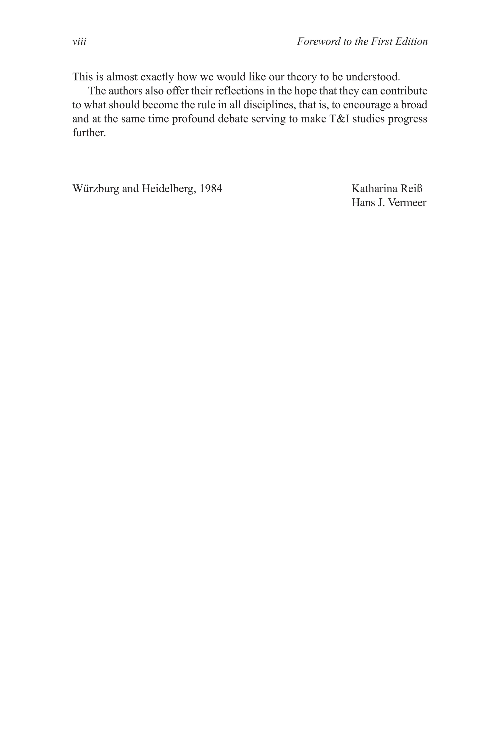 Foreword to the First Edition
viii
This is almost exactly how we would like our theory to be understood.
The authors also offer their reflections in the hope that they can contribute
to what should become the rule in all disciplines, that is, to encourage a broad
and at the same time profound debate serving to make TI studies progress
further.
Würzburg and Heidelberg, 1984 Katharina Reiß
Hans J. Vermeer
 