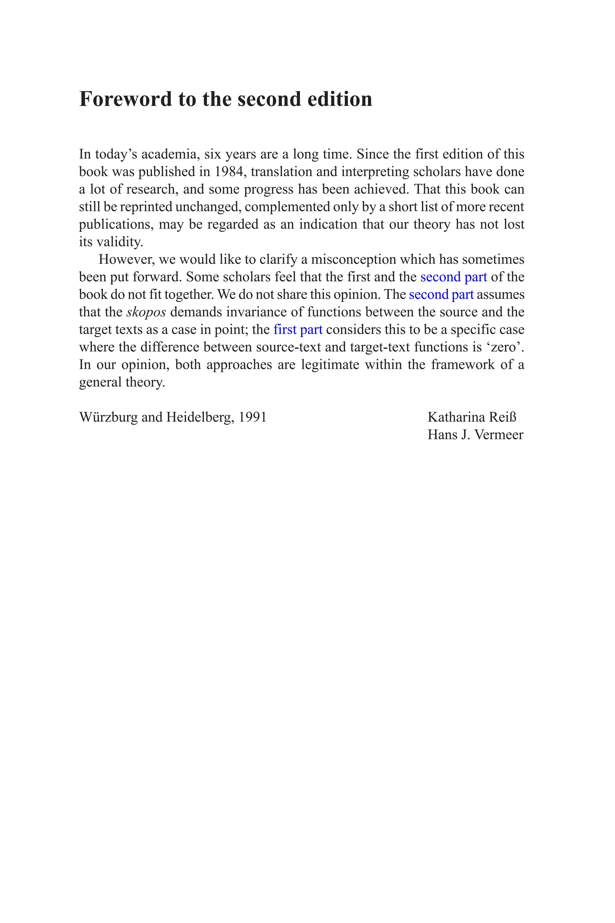 Foreword to the second edition
In today’s academia, six years are a long time. Since the first edition of this
book was published in 1984, translation and interpreting scholars have done
a lot of research, and some progress has been achieved. That this book can
still be reprinted unchanged, complemented only by a short list of more recent
publications, may be regarded as an indication that our theory has not lost
its validity.
However, we would like to clarify a misconception which has sometimes
been put forward. Some scholars feel that the first and the second part of the
book do not fit together. We do not share this opinion. The second part assumes
that the skopos demands invariance of functions between the source and the
target texts as a case in point; the first part considers this to be a specific case
where the difference between source-text and target-text functions is ‘zero’.
In our opinion, both approaches are legitimate within the framework of a
general theory.
Würzburg and Heidelberg, 1991 Katharina Reiß
Hans J. Vermeer
 