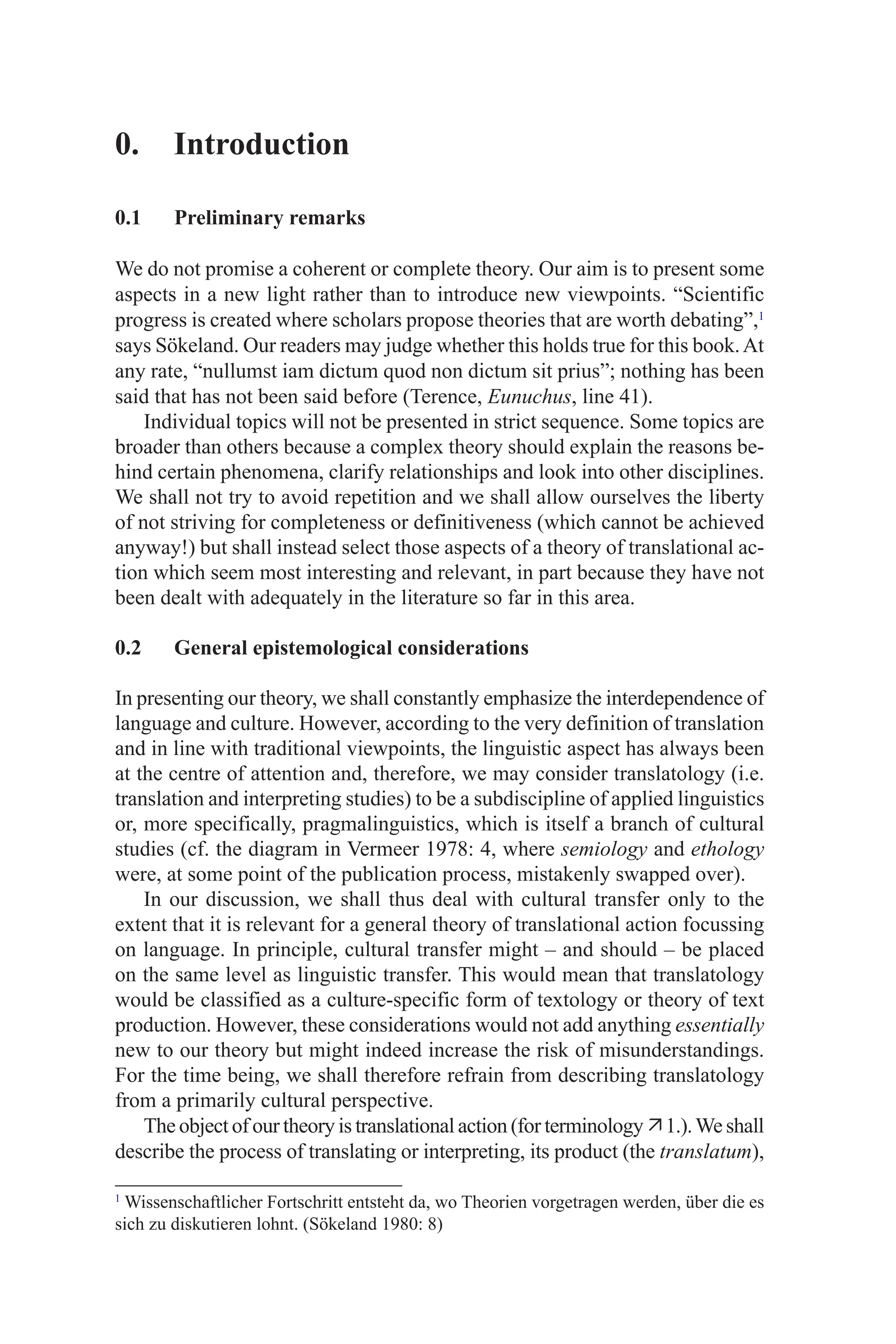 0. Introduction
0.1 Preliminary remarks
We do not promise a coherent or complete theory. Our aim is to present some
aspects in a new light rather than to introduce new viewpoints. “Scientific
progress is created where scholars propose theories that are worth debating”,
says Sökeland. Our readers may judge whether this holds true for this book.At
any rate, “nullumst iam dictum quod non dictum sit prius”; nothing has been
said that has not been said before (Terence, Eunuchus, line 4).
Individual topics will not be presented in strict sequence. Some topics are
broader than others because a complex theory should explain the reasons be-
hind certain phenomena, clarify relationships and look into other disciplines.
We shall not try to avoid repetition and we shall allow ourselves the liberty
of not striving for completeness or definitiveness (which cannot be achieved
anyway!) but shall instead select those aspects of a theory of translational ac-
tion which seem most interesting and relevant, in part because they have not
been dealt with adequately in the literature so far in this area.
0.2 General epistemological considerations
In presenting our theory, we shall constantly emphasize the interdependence of
language and culture. However, according to the very definition of translation
and in line with traditional viewpoints, the linguistic aspect has always been
at the centre of attention and, therefore, we may consider translatology (i.e.
translation and interpreting studies) to be a subdiscipline of applied linguistics
or, more specifically, pragmalinguistics, which is itself a branch of cultural
studies (cf. the diagram in Vermeer 978: 4, where semiology and ethology
were, at some point of the publication process, mistakenly swapped over).
In our discussion, we shall thus deal with cultural transfer only to the
extent that it is relevant for a general theory of translational action focussing
on language. In principle, cultural transfer might – and should – be placed
on the same level as linguistic transfer. This would mean that translatology
would be classified as a culture-specific form of textology or theory of text
production. However, these considerations would not add anything essentially
new to our theory but might indeed increase the risk of misunderstandings.
For the time being, we shall therefore refrain from describing translatology
from a primarily cultural perspective.
The object of our theory is translational action (for terminology .).We shall
describe the process of translating or interpreting, its product (the translatum),

Wissenschaftlicher Fortschritt entsteht da, wo Theorien vorgetragen werden, über die es
sich zu diskutieren lohnt. (Sökeland 980: 8)
 