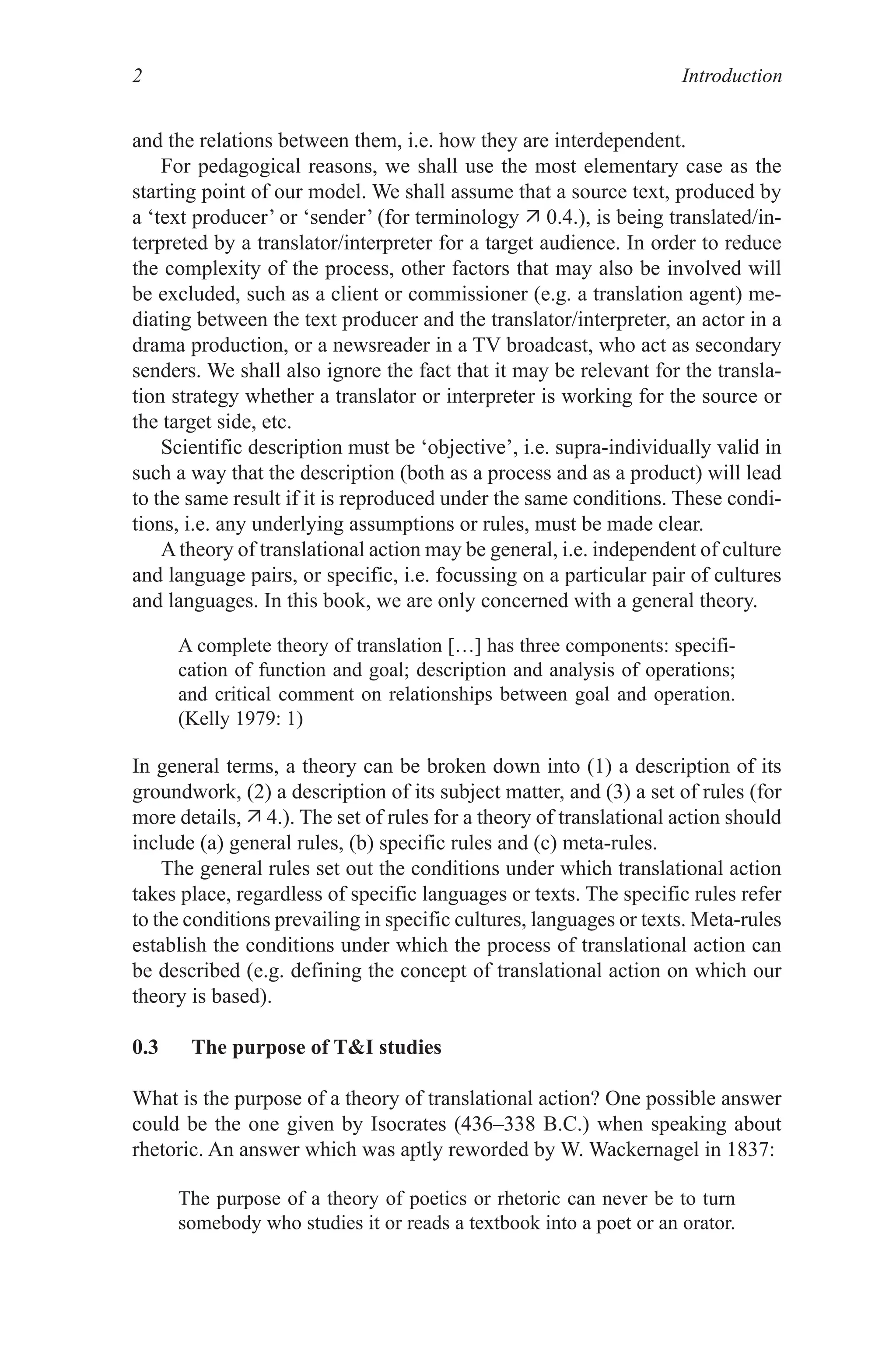 Introduction

and the relations between them, i.e. how they are interdependent.
For pedagogical reasons, we shall use the most elementary case as the
starting point of our model. We shall assume that a source text, produced by
a ‘text producer’ or ‘sender’ (for terminology  0.4.), is being translated/in-
terpreted by a translator/interpreter for a target audience. In order to reduce
the complexity of the process, other factors that may also be involved will
be excluded, such as a client or commissioner (e.g. a translation agent) me-
diating between the text producer and the translator/interpreter, an actor in a
drama production, or a newsreader in a TV broadcast, who act as secondary
senders. We shall also ignore the fact that it may be relevant for the transla-
tion strategy whether a translator or interpreter is working for the source or
the target side, etc.
Scientific description must be ‘objective’, i.e. supra-individually valid in
such a way that the description (both as a process and as a product) will lead
to the same result if it is reproduced under the same conditions. These condi-
tions, i.e. any underlying assumptions or rules, must be made clear.
Atheory of translational action may be general, i.e. independent of culture
and language pairs, or specific, i.e. focussing on a particular pair of cultures
and languages. In this book, we are only concerned with a general theory.
A complete theory of translation […] has three components: specifi-
cation of function and goal; description and analysis of operations;
and critical comment on relationships between goal and operation.
(Kelly 979: )
In general terms, a theory can be broken down into () a description of its
groundwork, (2) a description of its subject matter, and (3) a set of rules (for
more details,  4.). The set of rules for a theory of translational action should
include (a) general rules, (b) specific rules and (c) meta-rules.
The general rules set out the conditions under which translational action
takes place, regardless of specific languages or texts. The specific rules refer
to the conditions prevailing in specific cultures, languages or texts. Meta-rules
establish the conditions under which the process of translational action can
be described (e.g. defining the concept of translational action on which our
theory is based).
0.3 The purpose of TI studies
What is the purpose of a theory of translational action? One possible answer
could be the one given by Isocrates (436–338 B.C.) when speaking about
rhetoric. An answer which was aptly reworded by W. Wackernagel in 837:
The purpose of a theory of poetics or rhetoric can never be to turn
somebody who studies it or reads a textbook into a poet or an orator.
 