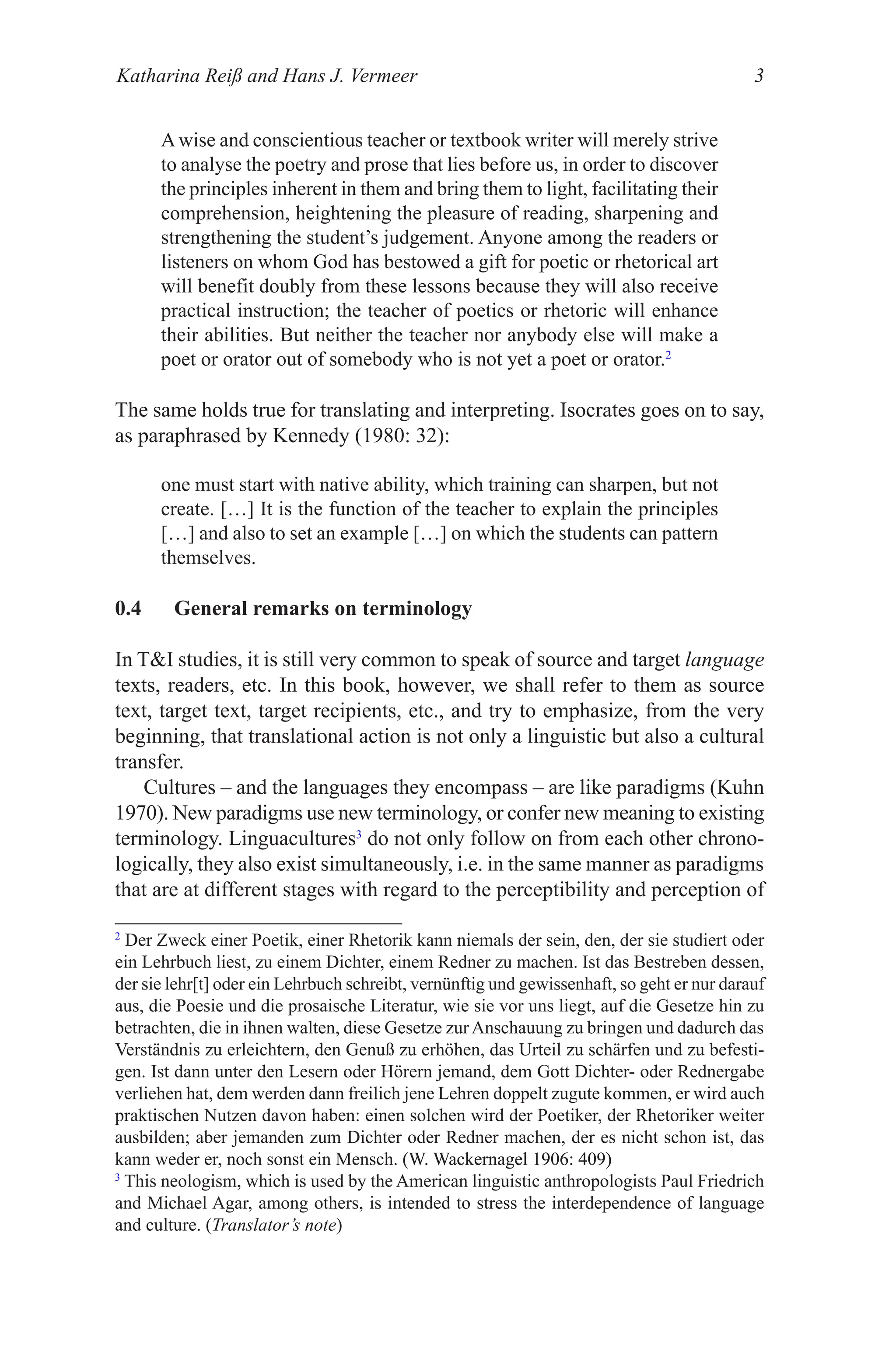 Katharina Reiß and Hans J. Vermeer 
Awise and conscientious teacher or textbook writer will merely strive
to analyse the poetry and prose that lies before us, in order to discover
the principles inherent in them and bring them to light, facilitating their
comprehension, heightening the pleasure of reading, sharpening and
strengthening the student’s judgement. Anyone among the readers or
listeners on whom God has bestowed a gift for poetic or rhetorical art
will benefit doubly from these lessons because they will also receive
practical instruction; the teacher of poetics or rhetoric will enhance
their abilities. But neither the teacher nor anybody else will make a
poet or orator out of somebody who is not yet a poet or orator.2
The same holds true for translating and interpreting. Isocrates goes on to say,
as paraphrased by Kennedy (980: 32):
one must start with native ability, which training can sharpen, but not
create. […] It is the function of the teacher to explain the principles
[…] and also to set an example […] on which the students can pattern
themselves.
0.4 General remarks on terminology
In TI studies, it is still very common to speak of source and target language
texts, readers, etc. In this book, however, we shall refer to them as source
text, target text, target recipients, etc., and try to emphasize, from the very
beginning, that translational action is not only a linguistic but also a cultural
transfer.
Cultures – and the languages they encompass – are like paradigms (Kuhn
970). New paradigms use new terminology, or confer new meaning to existing
terminology. Linguacultures3
do not only follow on from each other chrono-
logically, they also exist simultaneously, i.e. in the same manner as paradigms
that are at different stages with regard to the perceptibility and perception of
2
Der Zweck einer Poetik, einer Rhetorik kann niemals der sein, den, der sie studiert oder
ein Lehrbuch liest, zu einem Dichter, einem Redner zu machen. Ist das Bestreben dessen,
der sie lehr[t] oder ein Lehrbuch schreibt, vernünftig und gewissenhaft, so geht er nur darauf
aus, die Poesie und die prosaische Literatur, wie sie vor uns liegt, auf die Gesetze hin zu
betrachten, die in ihnen walten, diese Gesetze zurAnschauung zu bringen und dadurch das
Verständnis zu erleichtern, den Genuß zu erhöhen, das Urteil zu schärfen und zu befesti-
gen. Ist dann unter den Lesern oder Hörern jemand, dem Gott Dichter- oder Rednergabe
verliehen hat, dem werden dann freilich jene Lehren doppelt zugute kommen, er wird auch
praktischen Nutzen davon haben: einen solchen wird der Poetiker, der Rhetoriker weiter
ausbilden; aber jemanden zum Dichter oder Redner machen, der es nicht schon ist, das
kann weder er, noch sonst ein Mensch. (W. Wackernagel 906: 409)
(W. Wackernagel 906: 409)
3
This neologism, which is used by the American linguistic anthropologists Paul Friedrich
and Michael Agar, among others, is intended to stress the interdependence of language
and culture. (Translator’s note)
 