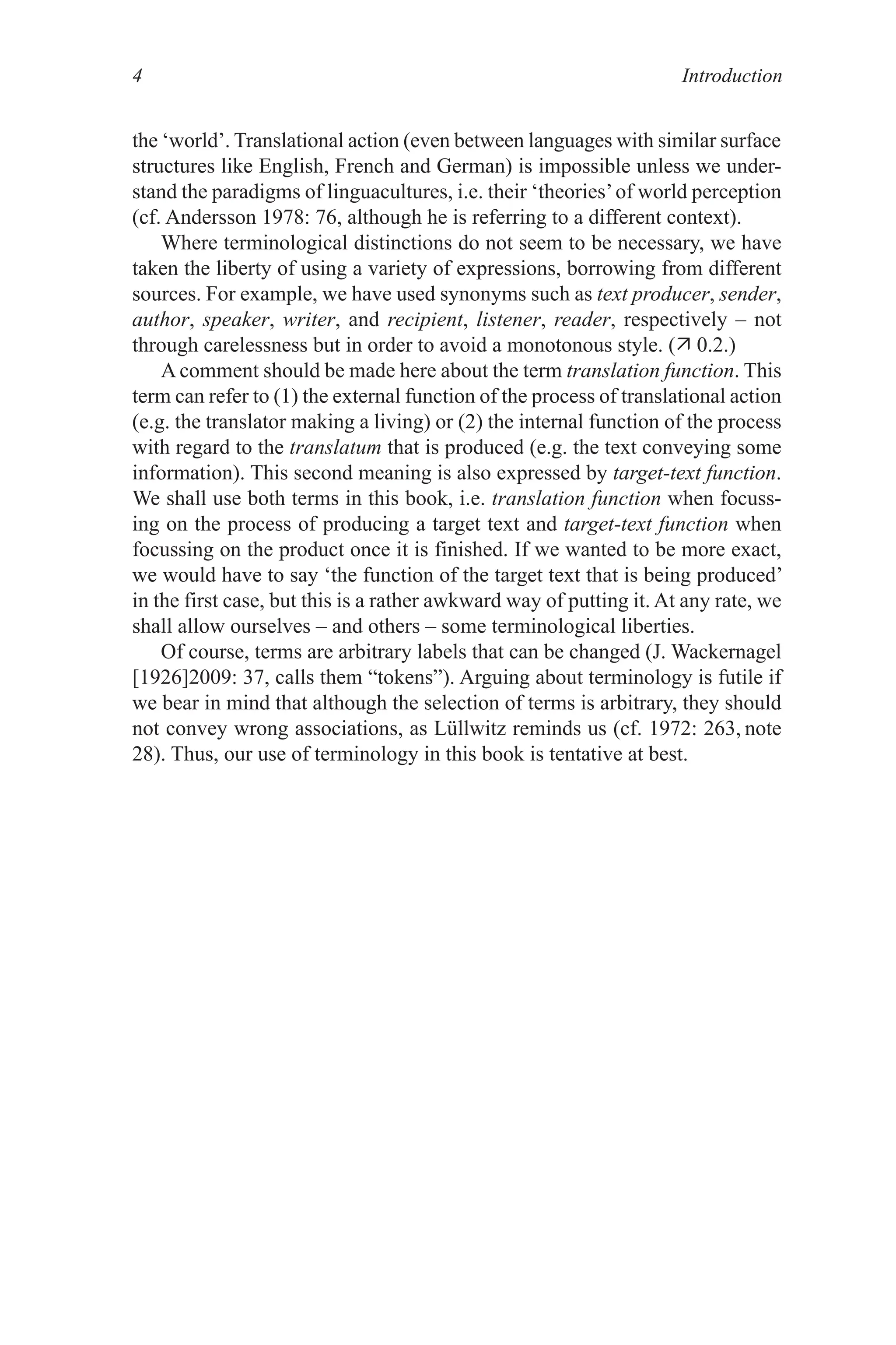 Introduction

the ‘world’. Translational action (even between languages with similar surface
structures like English, French and German) is impossible unless we under-
stand the paradigms of linguacultures, i.e. their ‘theories’of world perception
(cf. Andersson 978: 76, although he is referring to a different context).
Where terminological distinctions do not seem to be necessary, we have
taken the liberty of using a variety of expressions, borrowing from different
sources. For example, we have used synonyms such as text producer, sender,
author, speaker, writer, and recipient, listener, reader, respectively – not
through carelessness but in order to avoid a monotonous style. ( 0.2.)
A comment should be made here about the term translation function. This
term can refer to () the external function of the process of translational action
(e.g. the translator making a living) or (2) the internal function of the process
with regard to the translatum that is produced (e.g. the text conveying some
information). This second meaning is also expressed by target-text function.
We shall use both terms in this book, i.e. translation function when focuss-
ing on the process of producing a target text and target-text function when
focussing on the product once it is finished. If we wanted to be more exact,
we would have to say ‘the function of the target text that is being produced’
in the first case, but this is a rather awkward way of putting it. At any rate, we
shall allow ourselves – and others – some terminological liberties.
Of course, terms are arbitrary labels that can be changed (J. Wackernagel
[926]2009: 37, calls them “tokens”). Arguing about terminology is futile if
we bear in mind that although the selection of terms is arbitrary, they should
not convey wrong associations, as Lüllwitz reminds us (cf. 972: 263, note
28). Thus, our use of terminology in this book is tentative at best.
 